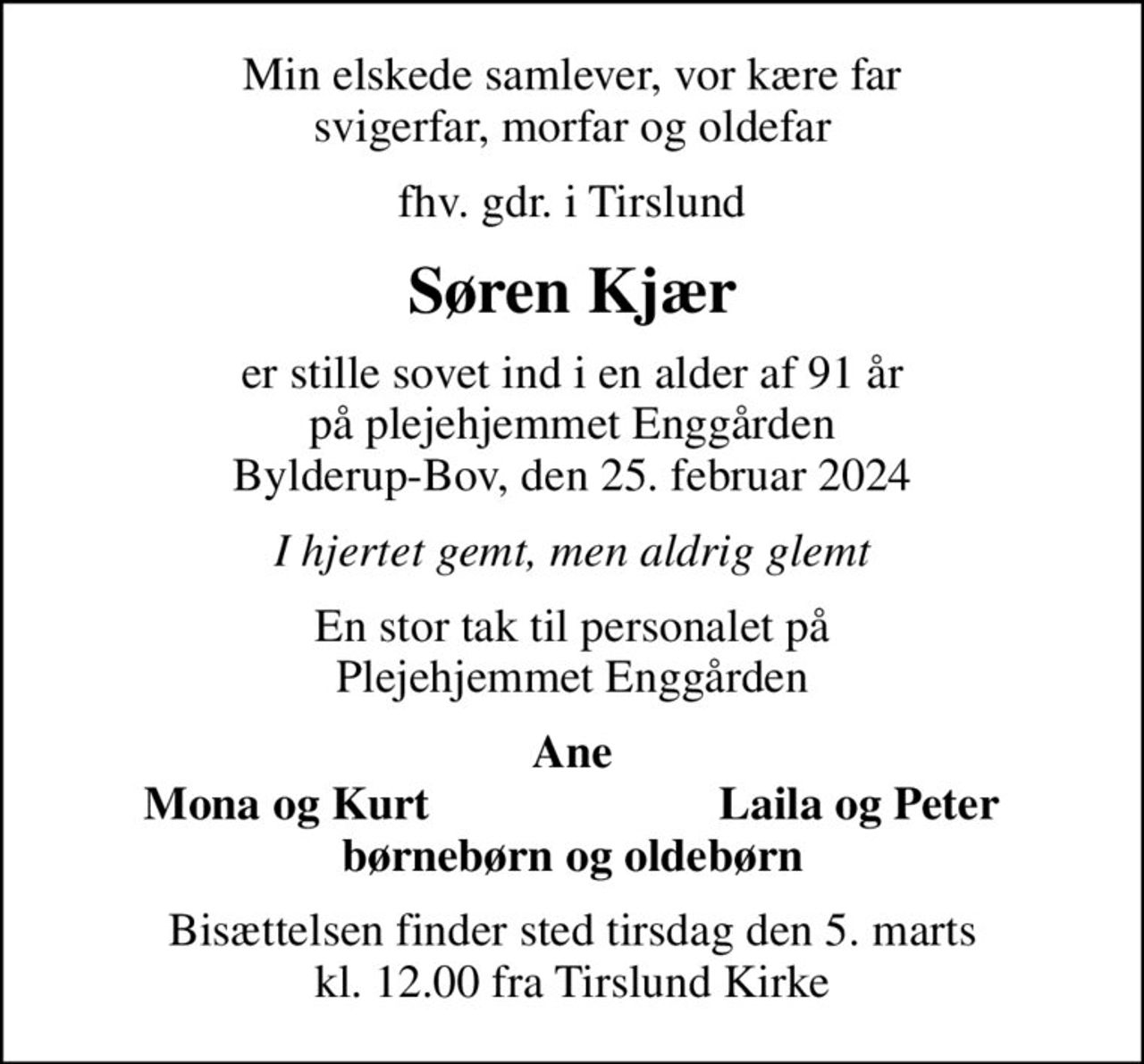 Min elskede samlever, vor kære far svigerfar, morfar og oldefar
fhv. gdr. i Tirslund
Søren Kjær
er stille sovet ind i en alder af 91 år på plejehjemmet Enggården Bylderup-Bov, den 25. februar 2024
I hjertet gemt, men aldrig glemt
En stor tak til personalet på Plejehjemmet Enggården
Ane
Mona og Kurt
Laila og Peter
Bisættelsen finder sted tirsdag den 5. marts kl. 12.00 fra Tirslund Kirke