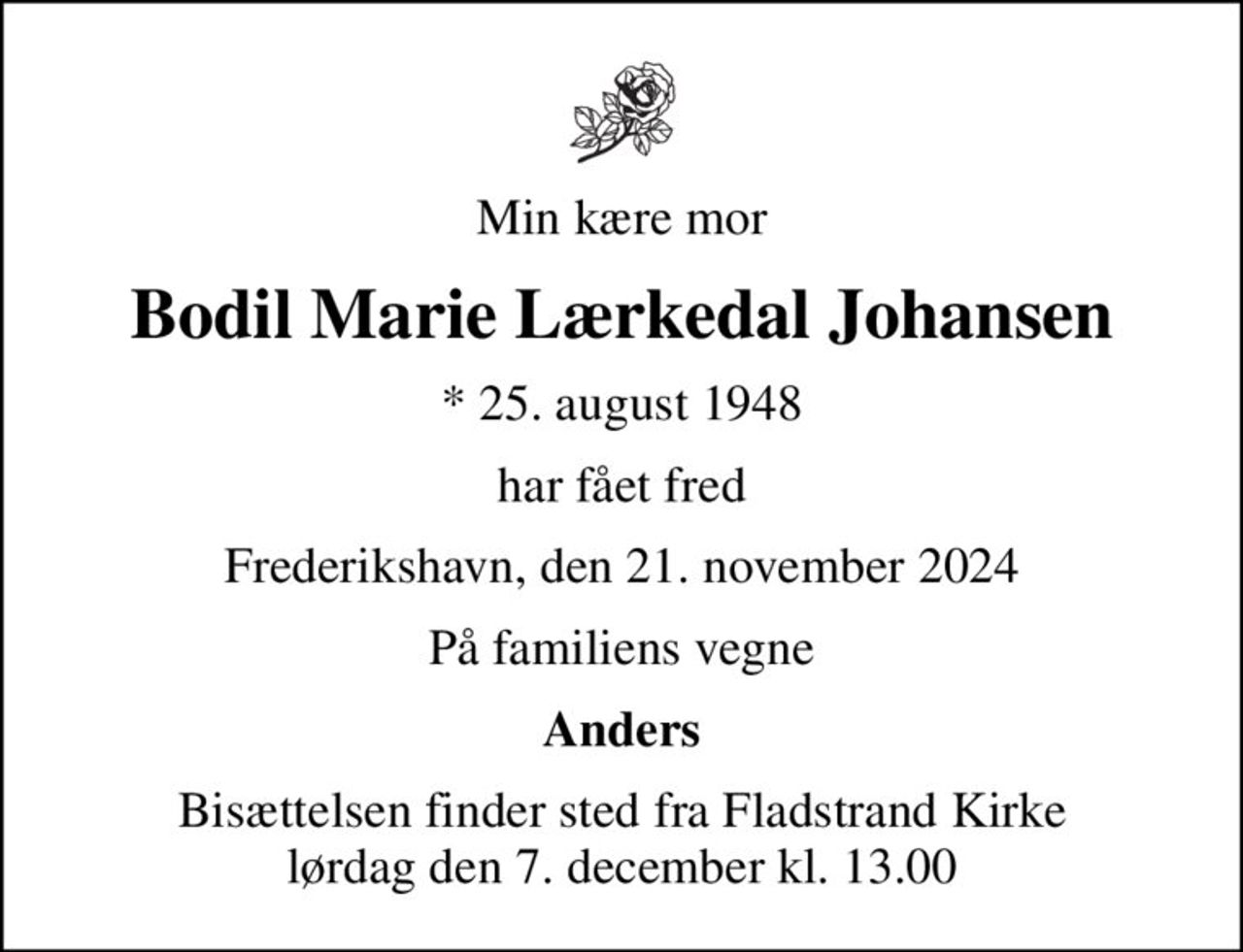 Min kære mor
Bodil Marie Lærkedal Johansen
* 25. august 1948
har fået fred
Frederikshavn, den 21. november 2024
På familiens vegne
Anders
Bisættelsen finder sted fra Fladstrand Kirke  lørdag den 7. december kl. 13.00