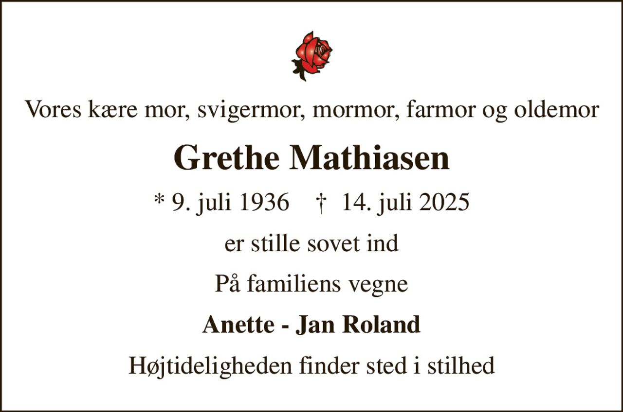 Vores kære mor, svigermor, mormor, farmor og oldemor
Grethe Mathiasen
* 9. juli 1936    ✝ 14. juli 2025
er stille sovet ind
På familiens vegne
Anette - Jan Roland
Højtideligheden finder sted i stilhed