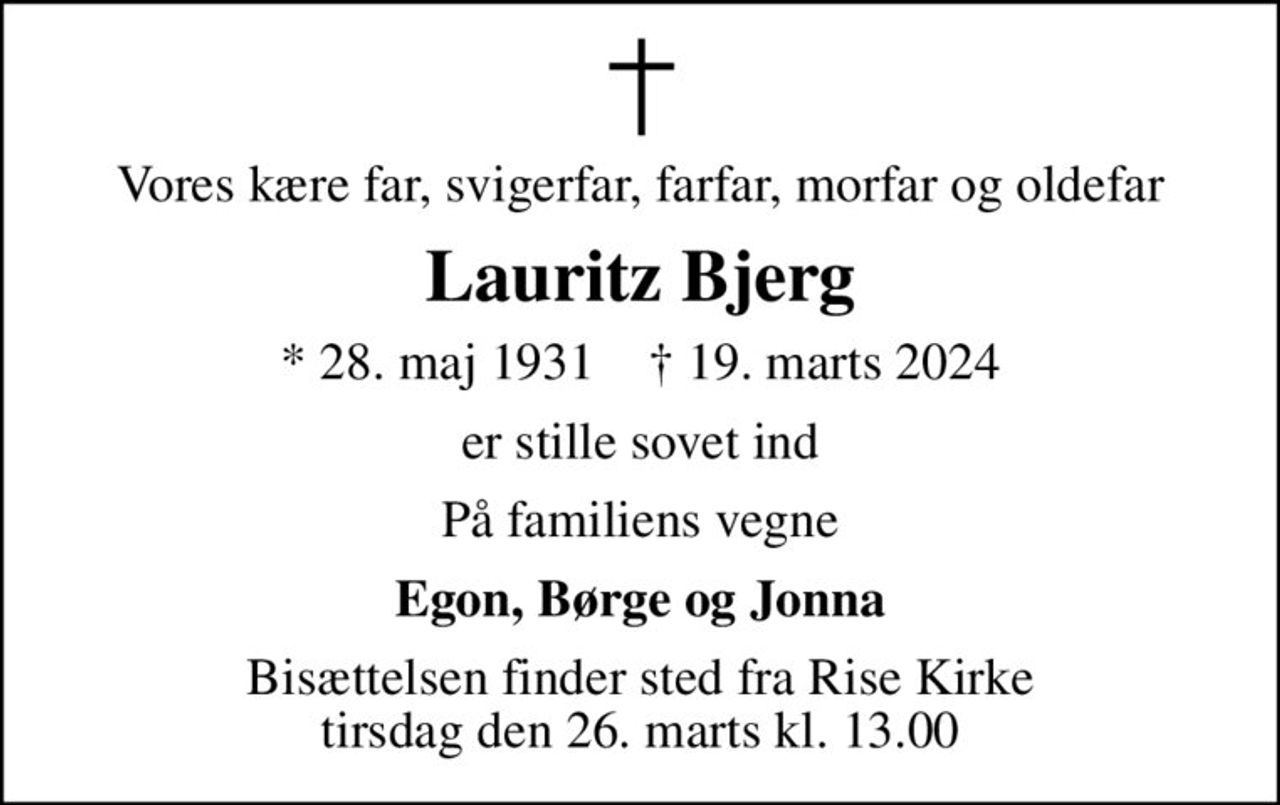Vores kære far, svigerfar, farfar, morfar og oldefar
Lauritz Bjerg
* 28. maj 1931    ✝ 19. marts 2024
er stille sovet ind
På familiens vegne
Egon, Børge og Jonna
Bisættelsen finder sted fra Rise Kirke  tirsdag den 26. marts kl. 13.00