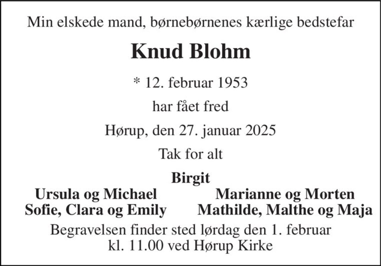 Min elskede mand, børnebørnenes kærlige bedstefar
Knud Blohm
* 12. februar 1953
har fået fred
Hørup, den 27. januar 2025
Tak for alt
Birgit
Ursula og Michael
Marianne og Morten
Sofie, Clara og Emily
Mathilde, Malthe og Maja
Begravelsen finder sted lørdag den 1. februar kl. 11.00 ved Hørup Kirke