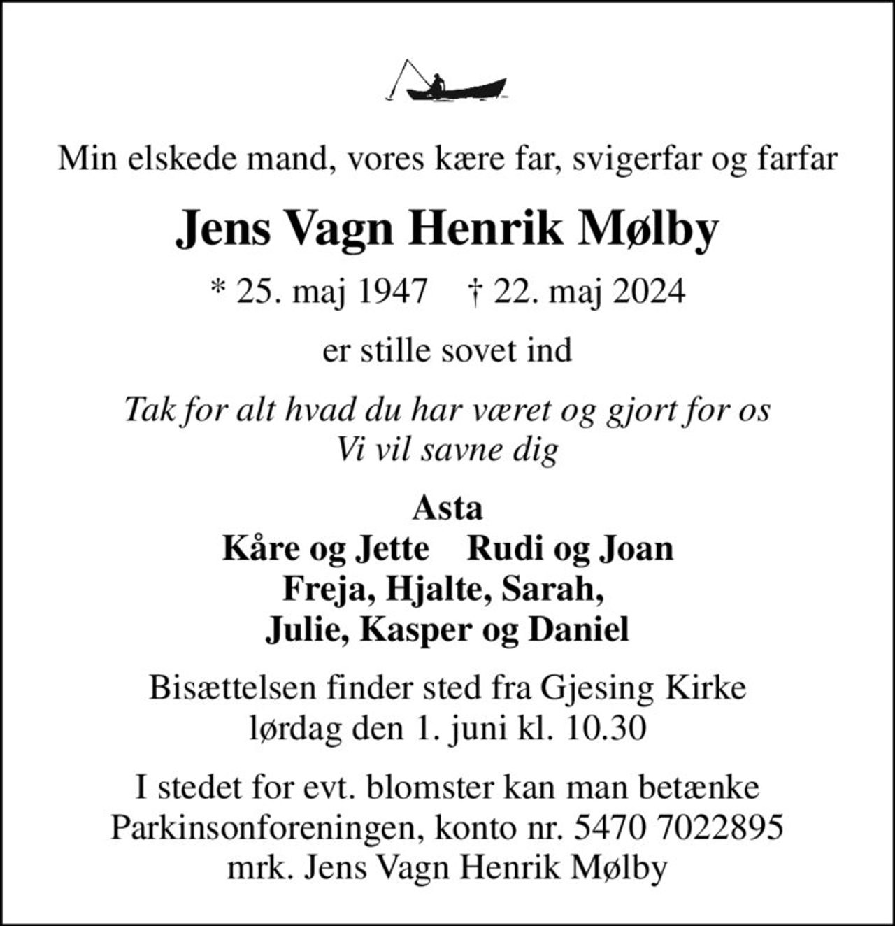 Min elskede mand, vores kære far, svigerfar og farfar
Jens Vagn Henrik Mølby
* 25. maj 1947    ✝ 22. maj 2024
er stille sovet ind
Tak for alt hvad du har været og gjort for os Vi vil savne dig
Asta Kåre og Jette    Rudi og Joan Freja, Hjalte, Sarah,  Julie, Kasper og Daniel
Bisættelsen finder sted fra Gjesing Kirke  lørdag den 1. juni kl. 10.30 
I stedet for evt. blomster kan man betænke
					Parkinsonforeningen kontonr.54707022895mrk. Jens Vagn Henrik
					Mølby