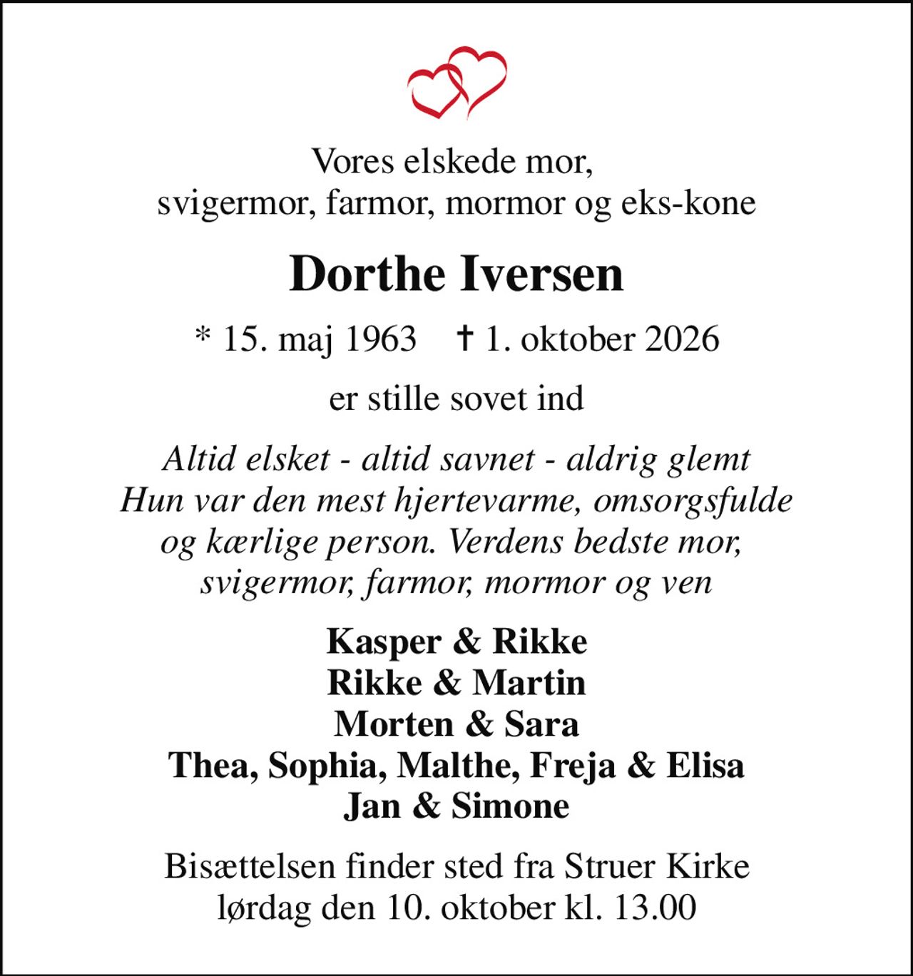 Vores elskede mor,  svigermor, farmor, mormor og eks-kone
Dorthe Iversen
* 15. maj 1963    ✝ 1. oktober 2026
er stille sovet ind
Altid elsket - altid savnet - aldrig glemt Hun var den mest hjertevarme, omsorgsfulde og kærlige person. Verdens bedste mor,  svigermor, farmor, mormor og ven
Kasper & Rikke Rikke & Martin Morten & Sara Thea, Sophia, Malthe, Freja & Elisa Jan & Simone
Bisættelsen finder sted fra Struer Kirke  lørdag den 10. oktober kl. 13.00