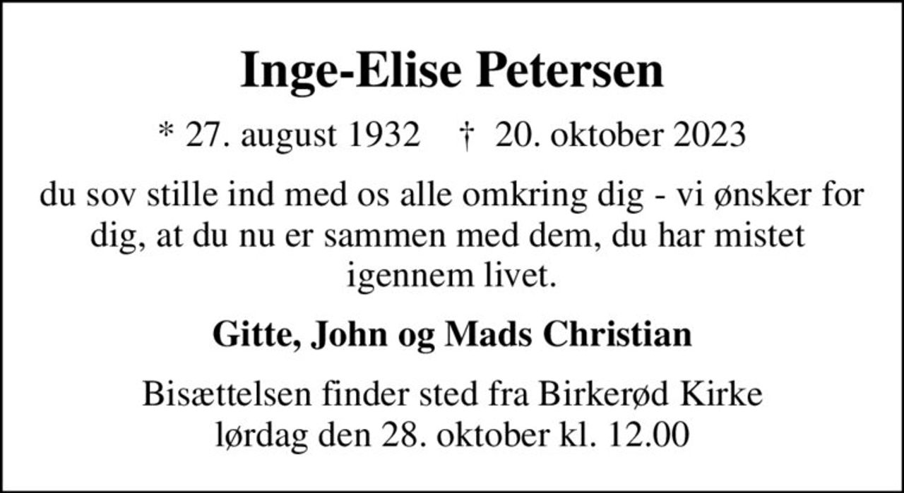 Inge-Elise Petersen
* 27. august 1932    ✝ 20. oktober 2023
du sov stille ind med os alle omkring dig - vi ønsker for dig, at du nu er sammen med dem, du har mistet  igennem livet.
Gitte, John og Mads Christian
Bisættelsen finder sted fra Birkerød Kirke  lørdag den 28. oktober kl. 12.00