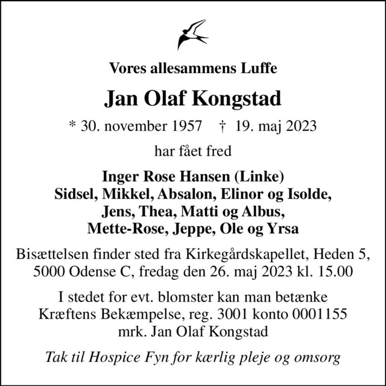 Vores allesammens Luffe
Jan Olaf Kongstad
* 30. november 1957    ✝ 19. maj 2023
har fået fred
Inger Rose Hansen (Linke) Sidsel, Mikkel, Absalon, Elinor og Isolde, Jens, Thea, Matti og Albus, Mette-Rose, Jeppe, Ole og Yrsa
Bisættelsen finder sted fra Kirkegårdskapellet, Heden 5, 5000 Odense C, fredag den 26. maj 2023 kl. 15.00
I stedet for evt. blomster kan man betænke
					Kræftens Bekæmpelse reg.3001konto0001155mrk. Jan Olaf
					Kongstad
Tak til Hospice Fyn for kærlig pleje og omsorg