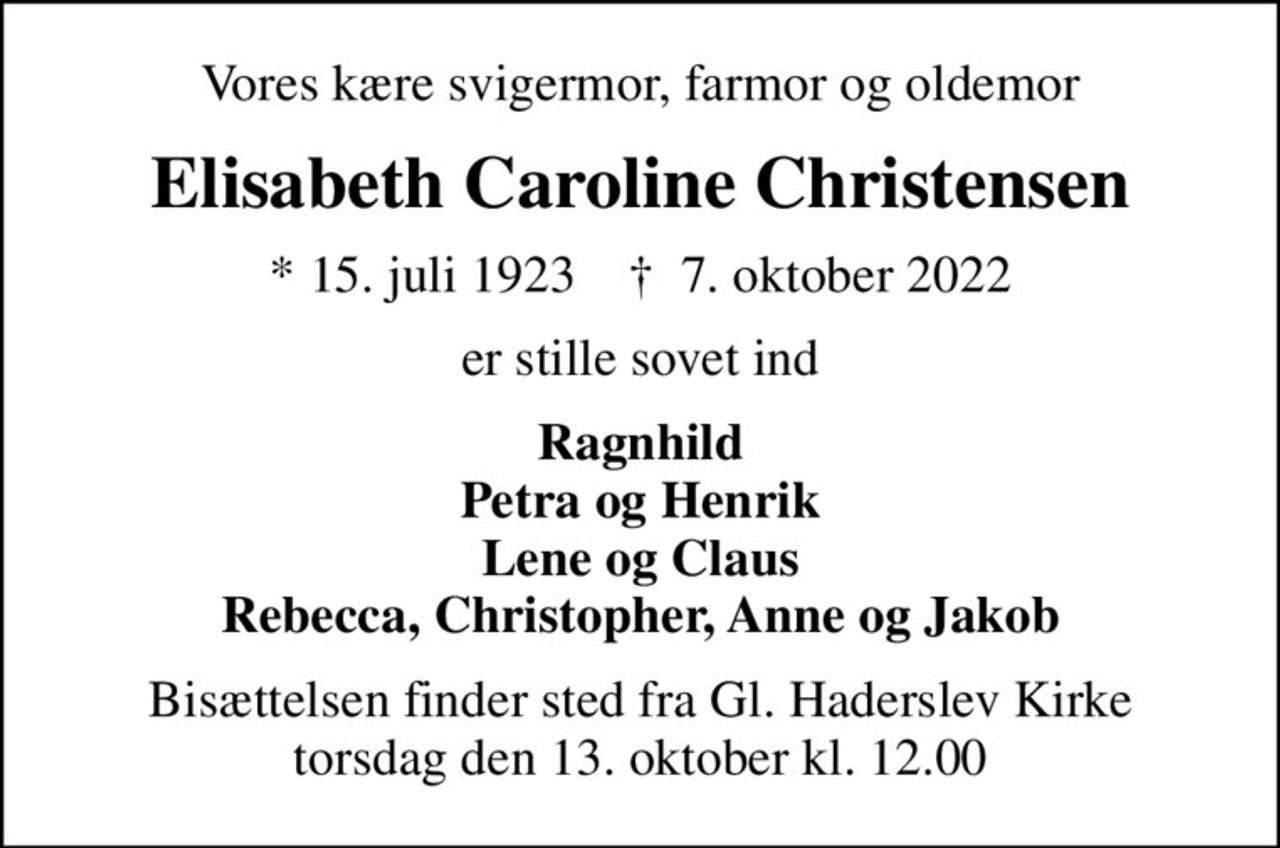 Vores kære svigermor, farmor og oldemor
Elisabeth Caroline Christensen
* 15. juli 1923    ✝ 7. oktober 2022
er stille sovet ind
Ragnhild Petra og Henrik Lene og Claus Rebecca, Christopher, Anne og Jakob
Bisættelsen finder sted fra Gl. Haderslev Kirke  torsdag den 13. oktober kl. 12.00