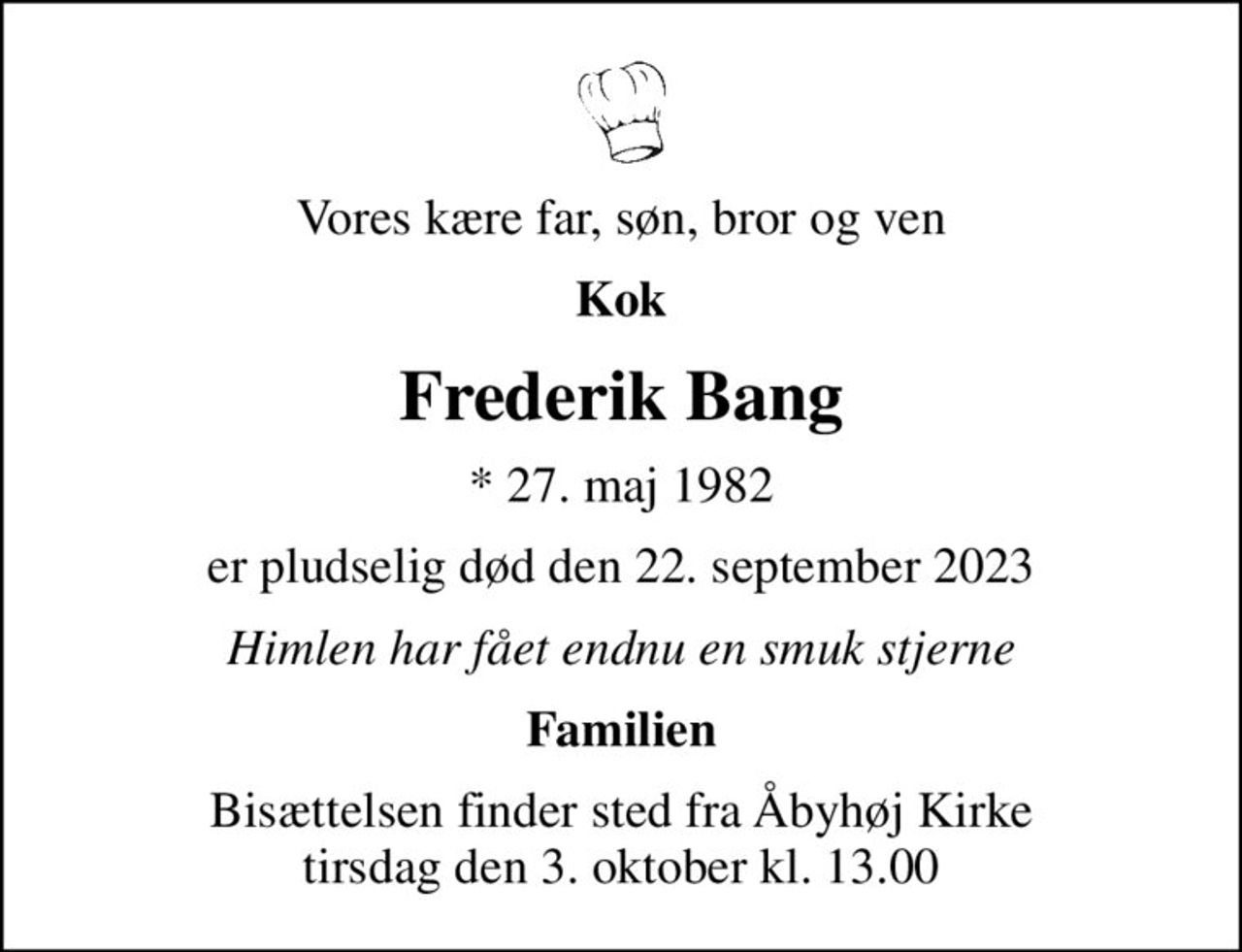 Vores kære far, søn, bror og ven
Kok
Frederik Bang
* 27. maj 1982
er pludselig død den 22. september 2023
Himlen har fået endnu en smuk stjerne
Familien
Bisættelsen finder sted fra Åbyhøj Kirke  tirsdag den 3. oktober kl. 13.00