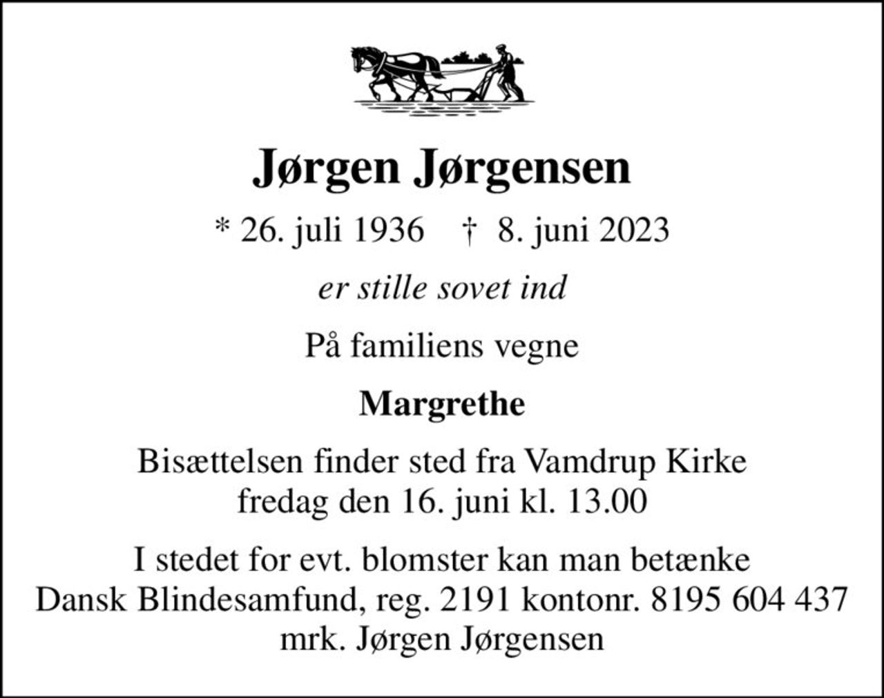 Jørgen Jørgensen
* 26. juli 1936    ✝ 8. juni 2023
er stille sovet ind
På familiens vegne
Margrethe
Bisættelsen finder sted fra Vamdrup Kirke  fredag den 16. juni kl. 13.00 
I stedet for evt. blomster kan man betænke
					Dansk Blindesamfund reg.2191konto8195604437mrk. Jørgen
					Jørgensen