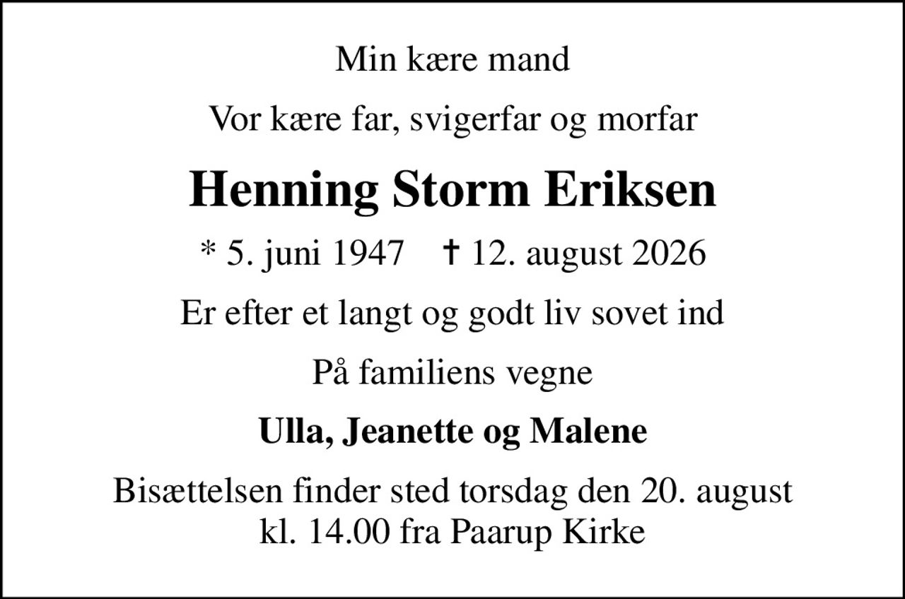Min kære mand
Vor kære far, svigerfar og morfar
Henning Storm Eriksen
* 5. juni 1947    ✝ 12. august 2026
Er efter et langt og godt liv sovet ind
På familiens vegne
Ulla, Jeanette og Malene
Bisættelsen finder sted torsdag den 20. august kl. 14.00 fra Paarup Kirke