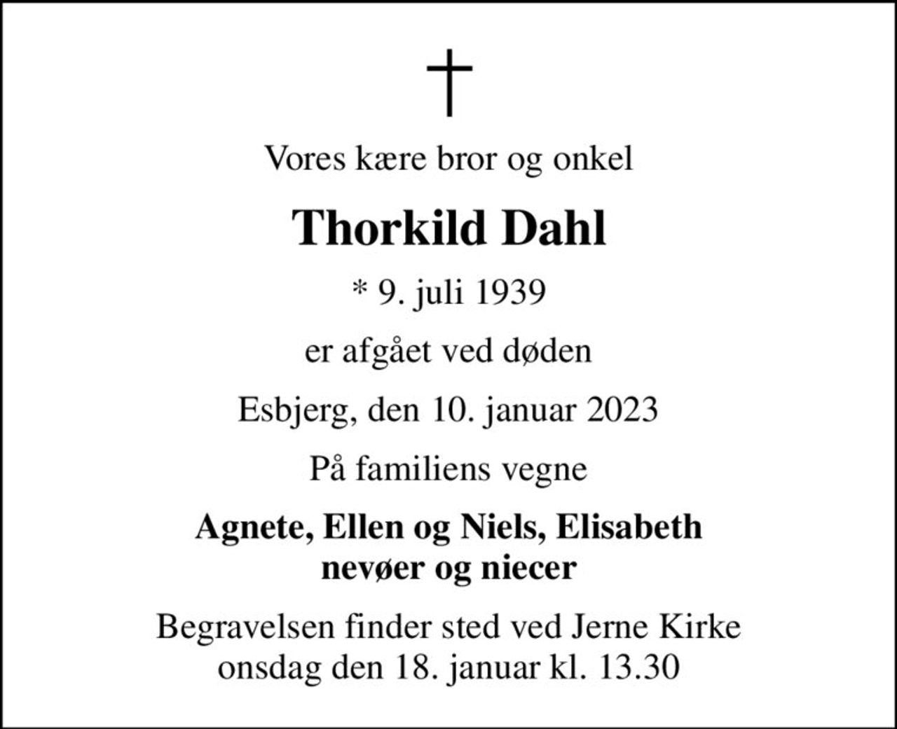 Vores kære bror og onkel
Thorkild Dahl
* 9. juli 1939
er afgået ved døden
Esbjerg, den 10. januar 2023
På familiens vegne
Agnete, Ellen og Niels, Elisabeth nevøer og niecer
Begravelsen finder sted ved Jerne Kirke  onsdag den 18. januar kl. 13.30
