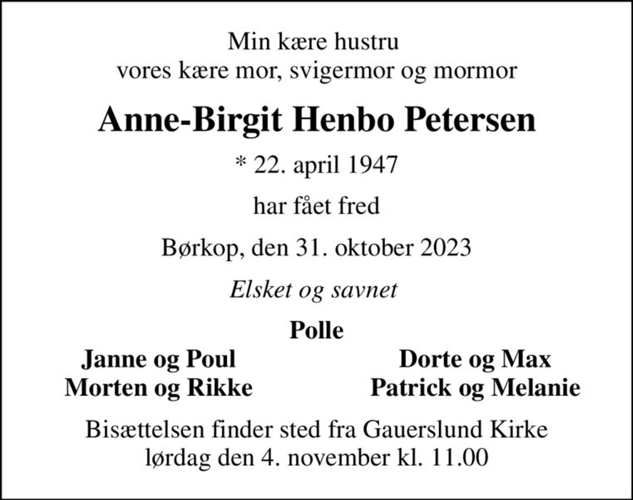 Min kære hustru  vores kære mor, svigermor og mormor
Anne-Birgit Henbo Petersen
* 22. april 1947
har fået fred
Børkop, den 31. oktober 2023
Elsket og savnet 
Polle
Janne og Poul
Dorte og Max
Morten og Rikke
Patrick og Melanie
Bisættelsen finder sted fra Gauerslund Kirke  lørdag den 4. november kl. 11.00