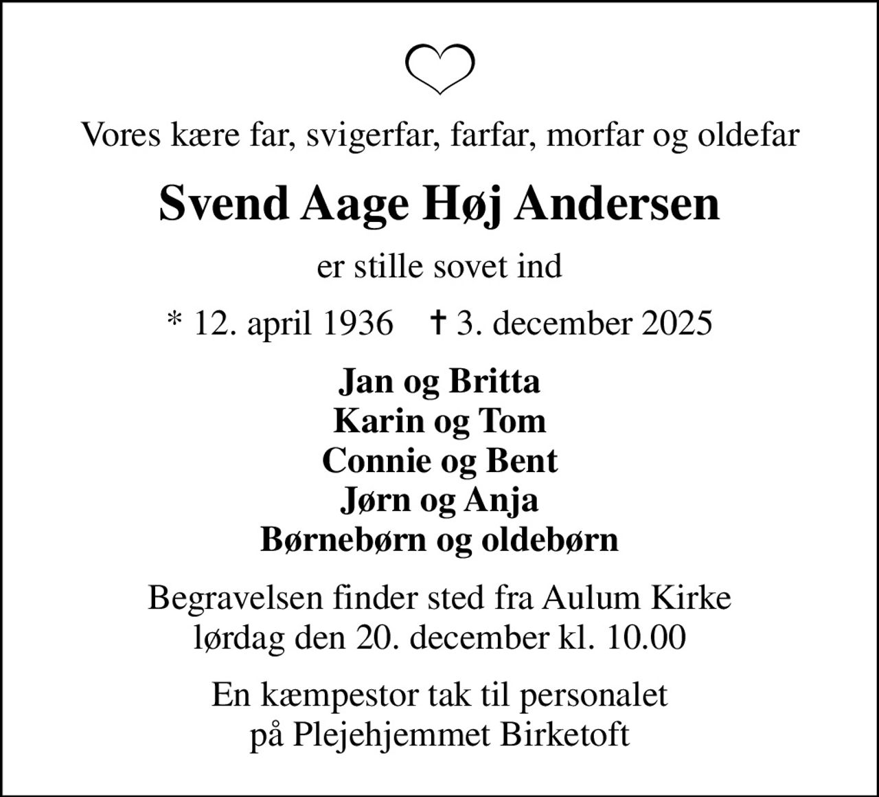 Vores kære far, svigerfar, farfar, morfar og oldefar
Svend Aage Høj Andersen
er stille sovet ind
* 12. april 1936    ✝ 3. december 2025
Jan og Britta Karin og Tom Connie og Bent Jørn og Anja Børnebørn og oldebørn
Begravelsen finder sted fra Aulum Kirke  lørdag den 20. december kl. 10.00 
En kæmpestor tak til personalet på Plejehjemmet Birketoft