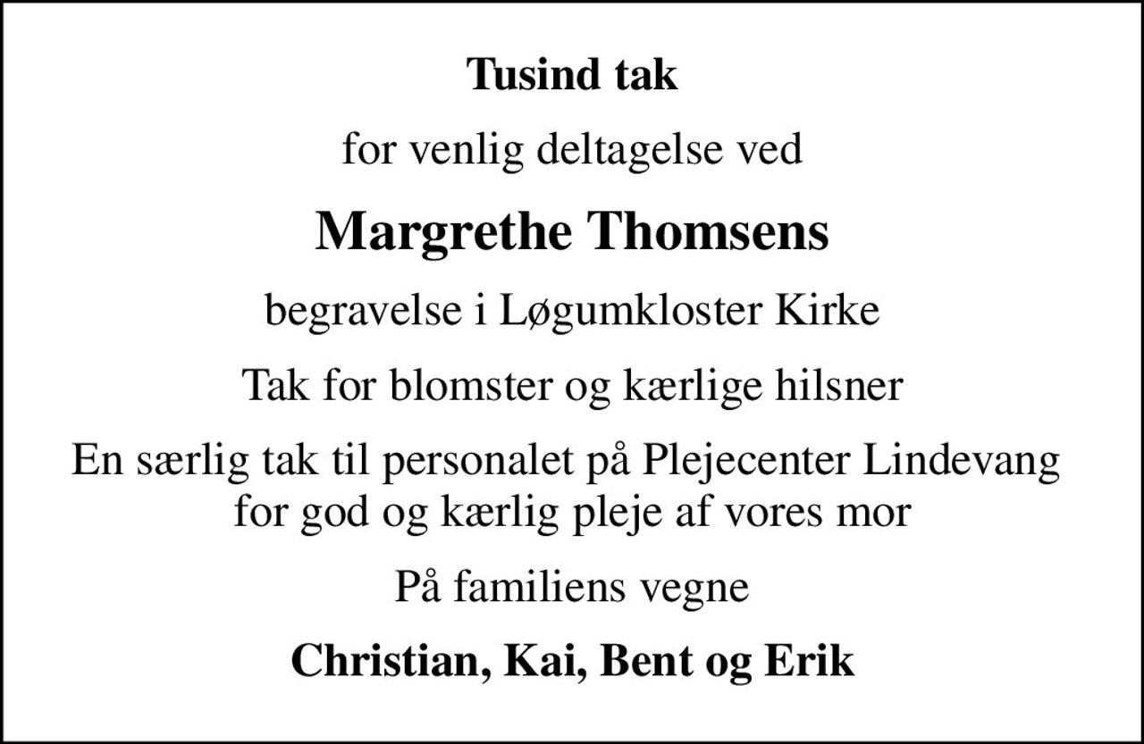 Tusind tak
for venlig deltagelse ved
Margrethe Thomsens
begravelse i Løgumkloster Kirke
Tak for blomster og kærlige hilsner
En særlig tak til personalet på Plejecenter Lindevang  for god og kærlig pleje af vores mor
På familiens vegne
Christian, Kai, Bent og Erik