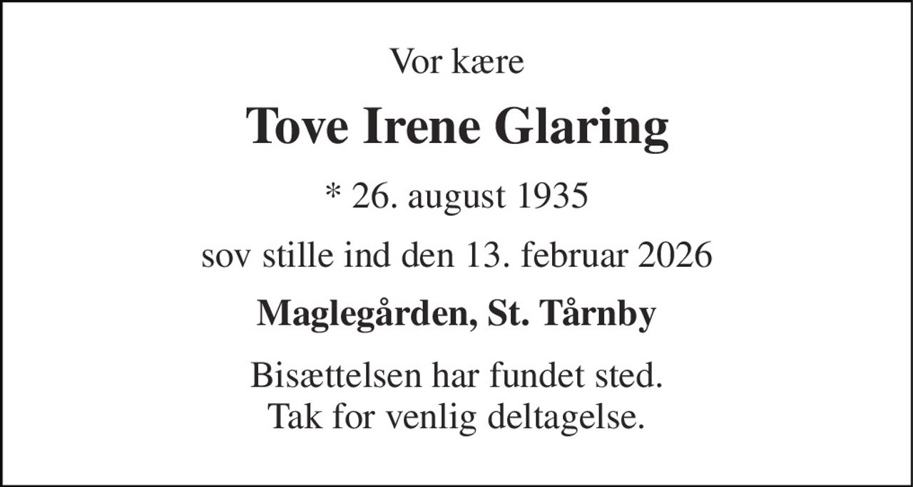 Vor kære 
Tove Irene Glaring 
*​ 26. august 1935 
sov stille ind den 13. februar 2026 
Maglegården, St. Tårnby 
Bisættelsen har fundet sted. Tak for venlig deltagelse.