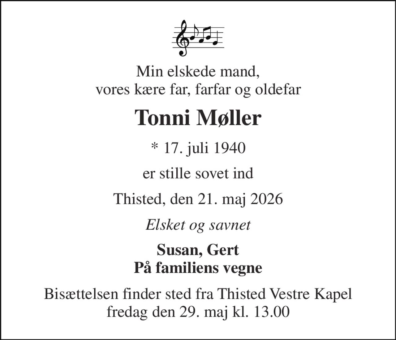Min elskede mand, vores kære far, farfar og oldefar 
Tonni Møller 
* 17. juli 1940 
er stille sovet ind 
Thisted, den 21. maj 2026 
Elsket og savnet 
Susan, Gert På familiens vegne 
Bisættelsen finder sted fra Thisted Vestre Kapel fredag den 29. maj kl. 13.00