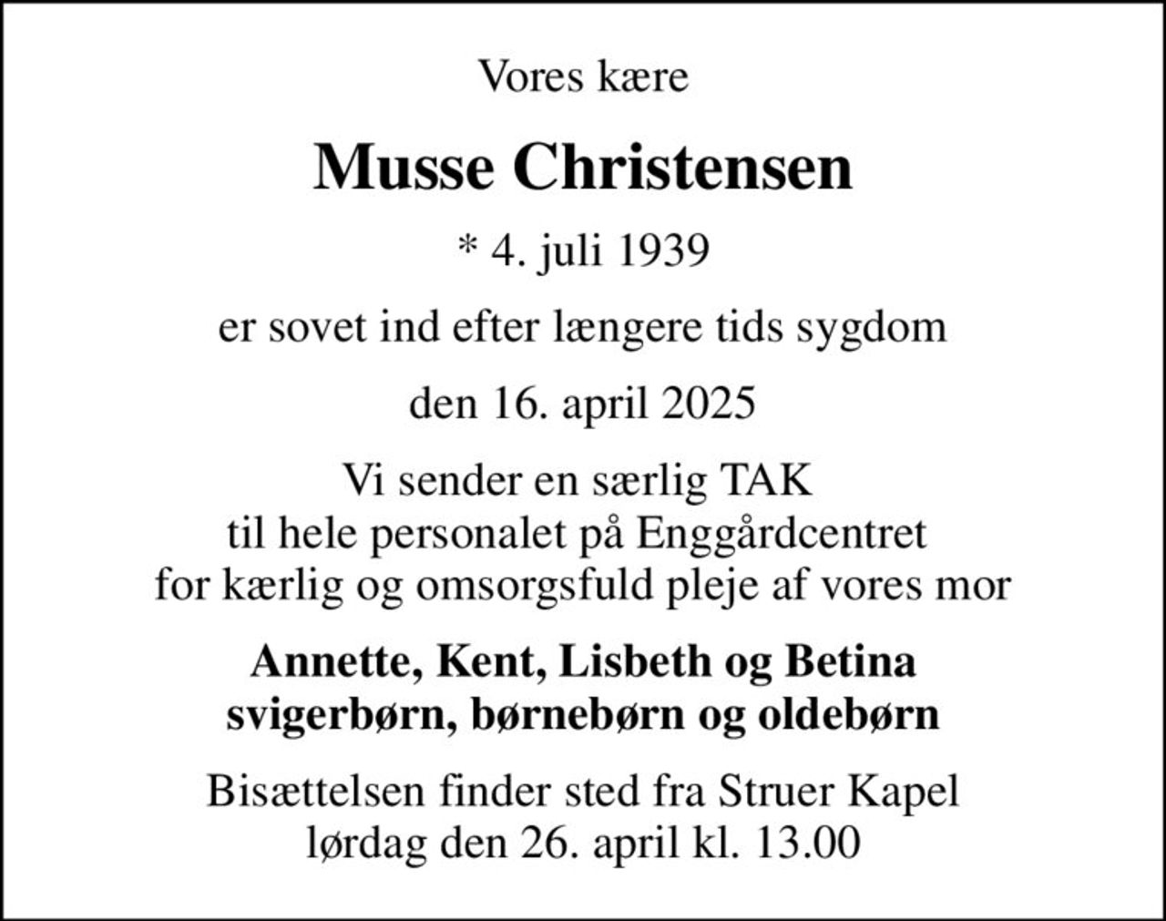 Vores kære
Musse Christensen
* 4. juli 1939
er sovet ind efter længere tids sygdom
den 16. april 2025
Vi sender en særlig TAK  til hele personalet på Enggårdcentret  for kærlig og omsorgsfuld pleje af vores mor
Annette, Kent, Lisbeth og Betina svigerbørn, børnebørn og oldebørn
Bisættelsen finder sted fra Struer Kapel  lørdag den 26. april kl. 13.00