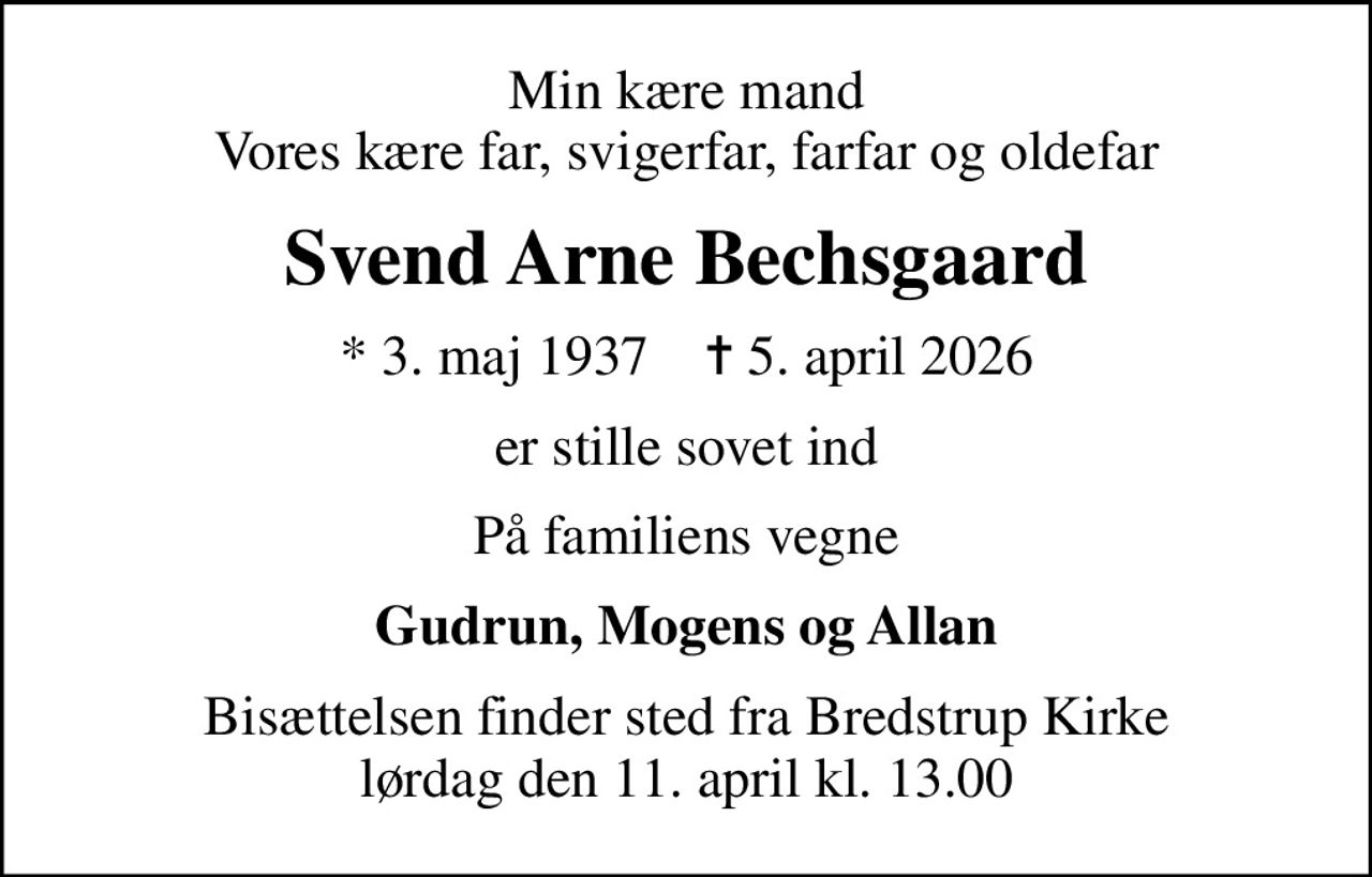 Min kære mand Vores kære far, svigerfar, farfar og oldefar
Svend Arne Bechsgaard
* 3. maj 1937    ✝ 5. april 2026
er stille sovet ind
På familiens vegne
Gudrun, Mogens og Allan
Bisættelsen finder sted fra Bredstrup Kirke  lørdag den 11. april kl. 13.00