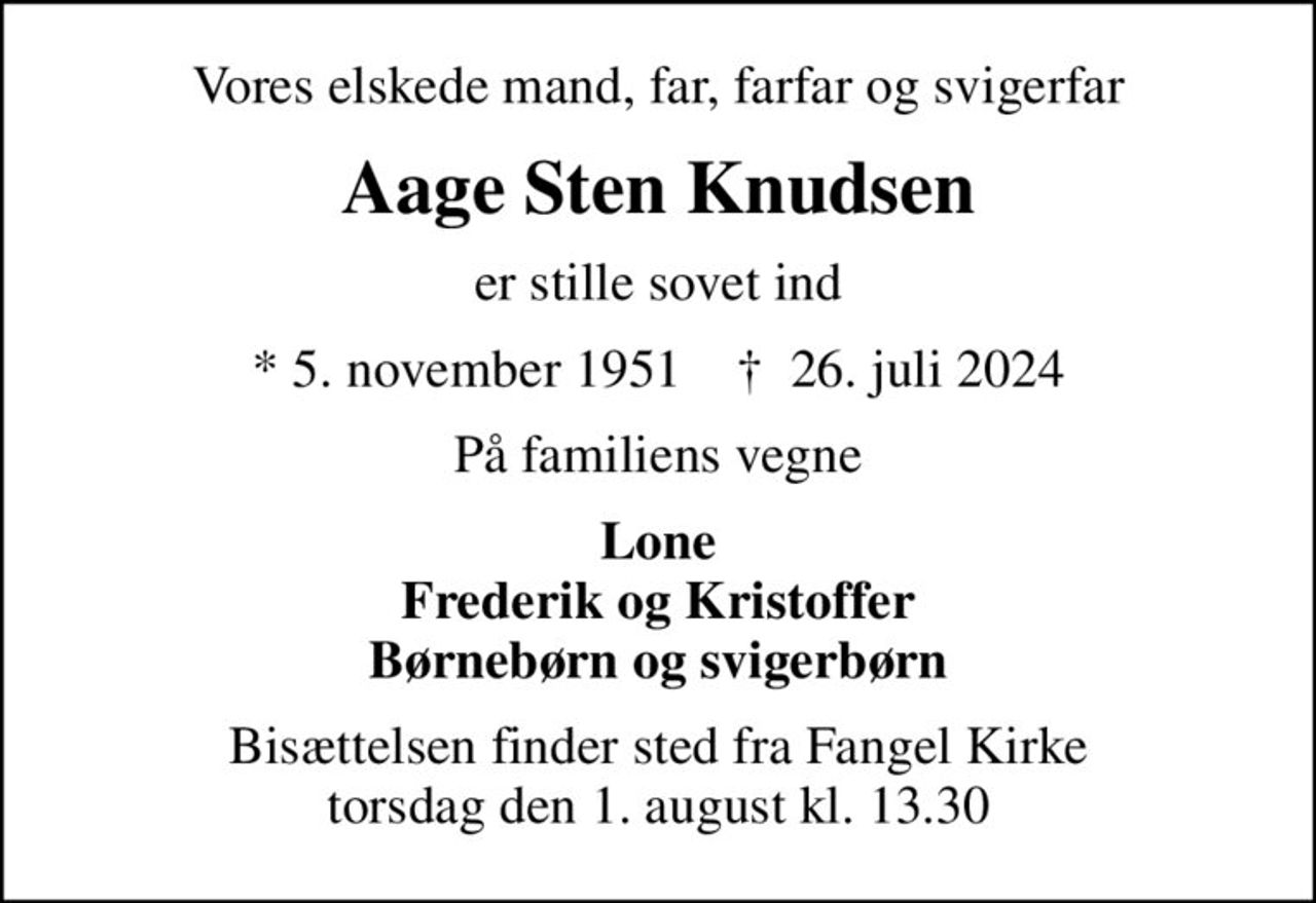 Vores elskede mand, far, farfar og svigerfar
Aage Sten Knudsen
er stille sovet ind
* 5. november 1951    ✝ 26. juli 2024
På familiens vegne
Lone Frederik og Kristoffer Børnebørn og svigerbørn
Bisættelsen finder sted fra Fangel Kirke  torsdag den 1. august kl. 13.30