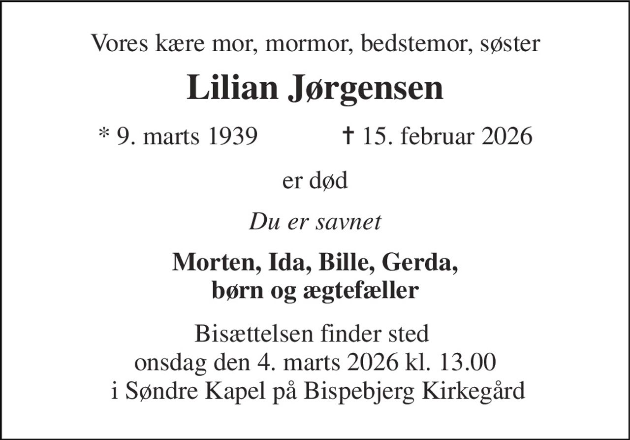 Vores kære mor, mormor, bedstemor, søster 
Lilian Jørgensen 
* 9. marts 1939             ✝ 15. februar 2026 
er død 
Du er savnet 
Morten, Ida, Bille, Gerda, børn og ægtefæller 
Bisættelsen finder sted  onsdag den 4. marts 2026 kl. 13.00  i Søndre Kapel på Bispebjerg Kirkegård