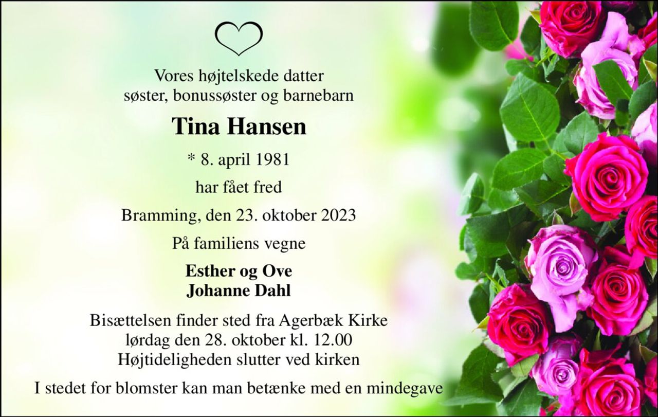 Vores højtelskede datter søster, bonussøster og barnebarn 
Tina Hansen 
*​ 8. april 1981 
har fået fred 
Bramming, den 23. oktober 2023 
På familiens vegne 
Esther og Ove Johanne Dahl 
Bisættelsen​ finder sted fra Agerbæk Kirke​ lørdag den 28. oktober​ kl. 12.00 Højtideligheden slutter ved kirken 
I stedet for blomster kan man betænke med en mindegave