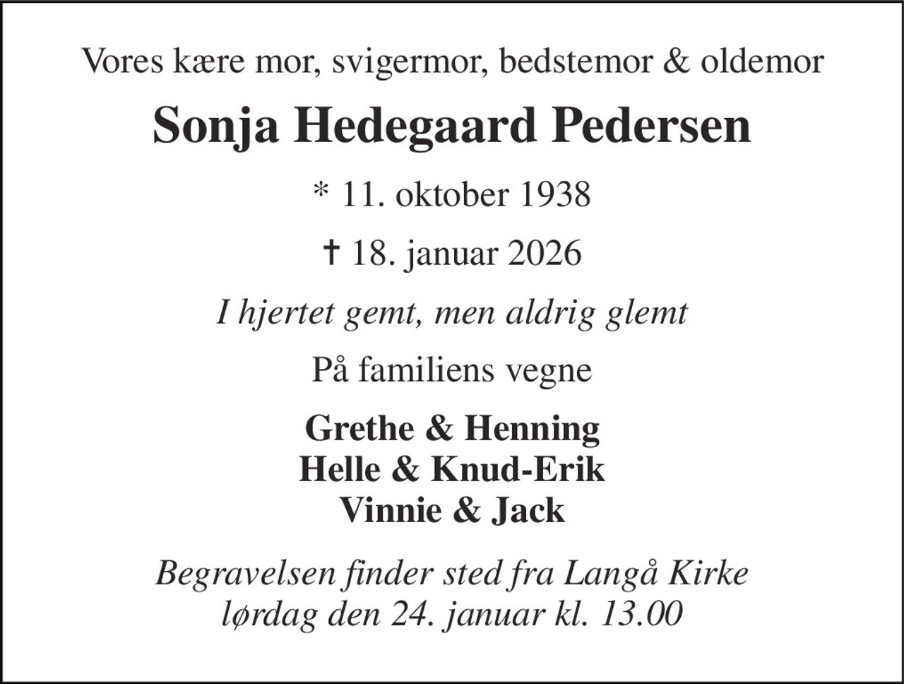 Vores kære mor, svigermor, bedstemor & oldemor 
Sonja Hedegaard Pedersen 
*​ 11. oktober 1938​ 
✝ 18. januar 2026 
I hjertet gemt, men aldrig glemt 
På familiens vegne 
Grethe & Henning Helle & Knud-Erik Vinnie & Jack 
Begravelsen finder sted fra Langå Kirke lørdag den 24. januar kl. 13.00