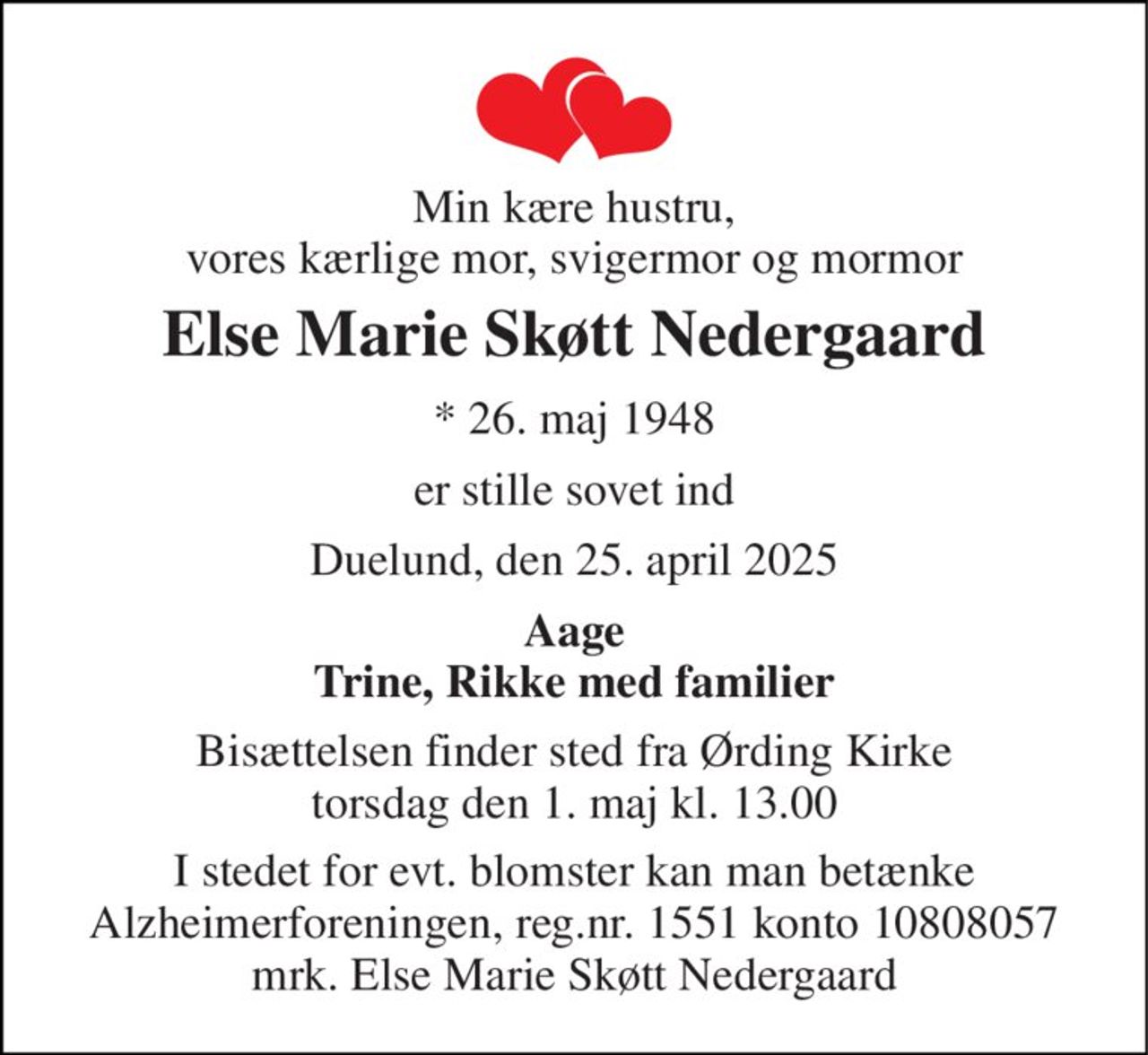 Min kære hustru, vores kærlige mor, svigermor og mormor 
Else Marie Skøtt Nedergaard 
*​ 26. maj 1948 
er stille sovet ind 
Duelund, den 25. april 2025 
Aage Trine, Rikke med familier 
Bisættelsen​ finder sted fra Ørding Kirke​ torsdag den 1. maj​ kl. 13.00 
I stedet for evt. blomster kan man betænke Alzheimerforeningen, reg.nr. 1551 konto 10808057 mrk. Else Marie Skøtt Nedergaard