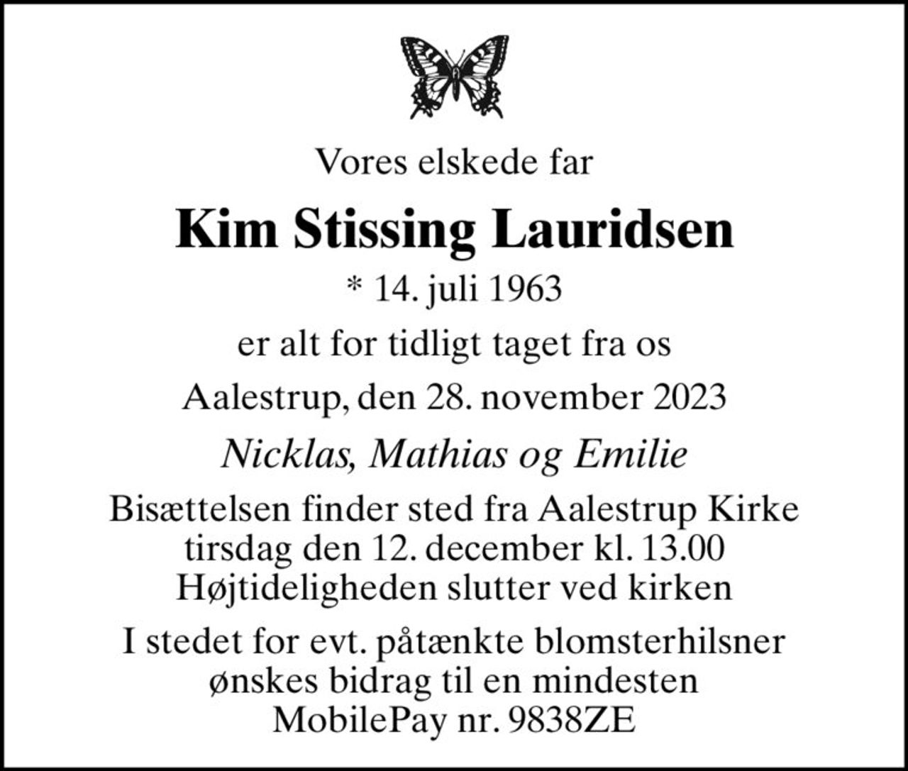Vores elskede far
Kim Stissing Lauridsen
* 14. juli 1963
er alt for tidligt taget fra os
Aalestrup, den 28. november 2023
Nicklas, Mathias og Emilie
Bisættelsen finder sted fra Aalestrup Kirke  tirsdag den 12. december kl. 13.00  Højtideligheden slutter ved kirken
I stedet for evt. påtænkte blomsterhilsner  ønskes bidrag til en mindesten  MobilePay nr. 9838ZE