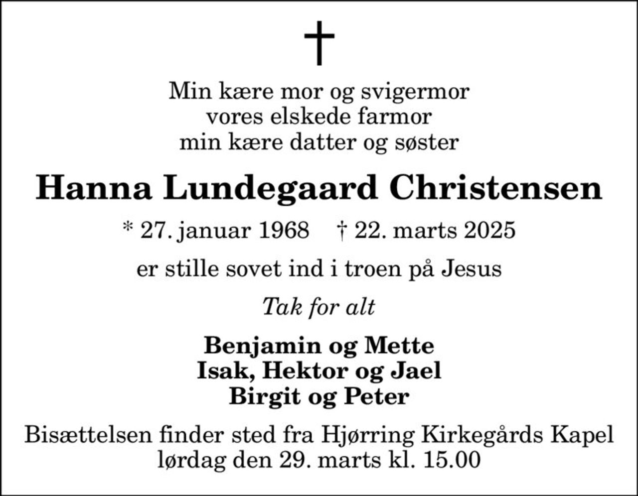 Min kære mor og svigermor vores elskede farmor min kære datter og søster
Hanna Lundegaard Christensen
* 27. januar 1968    ✝ 22. marts 2025
er stille sovet ind i troen på Jesus
Tak for alt
Benjamin og Mette Isak, Hektor og Jael Birgit og Peter
Bisættelsen finder sted fra Hjørring Kirkegårds Kapel  lørdag den 29. marts kl. 15.00
