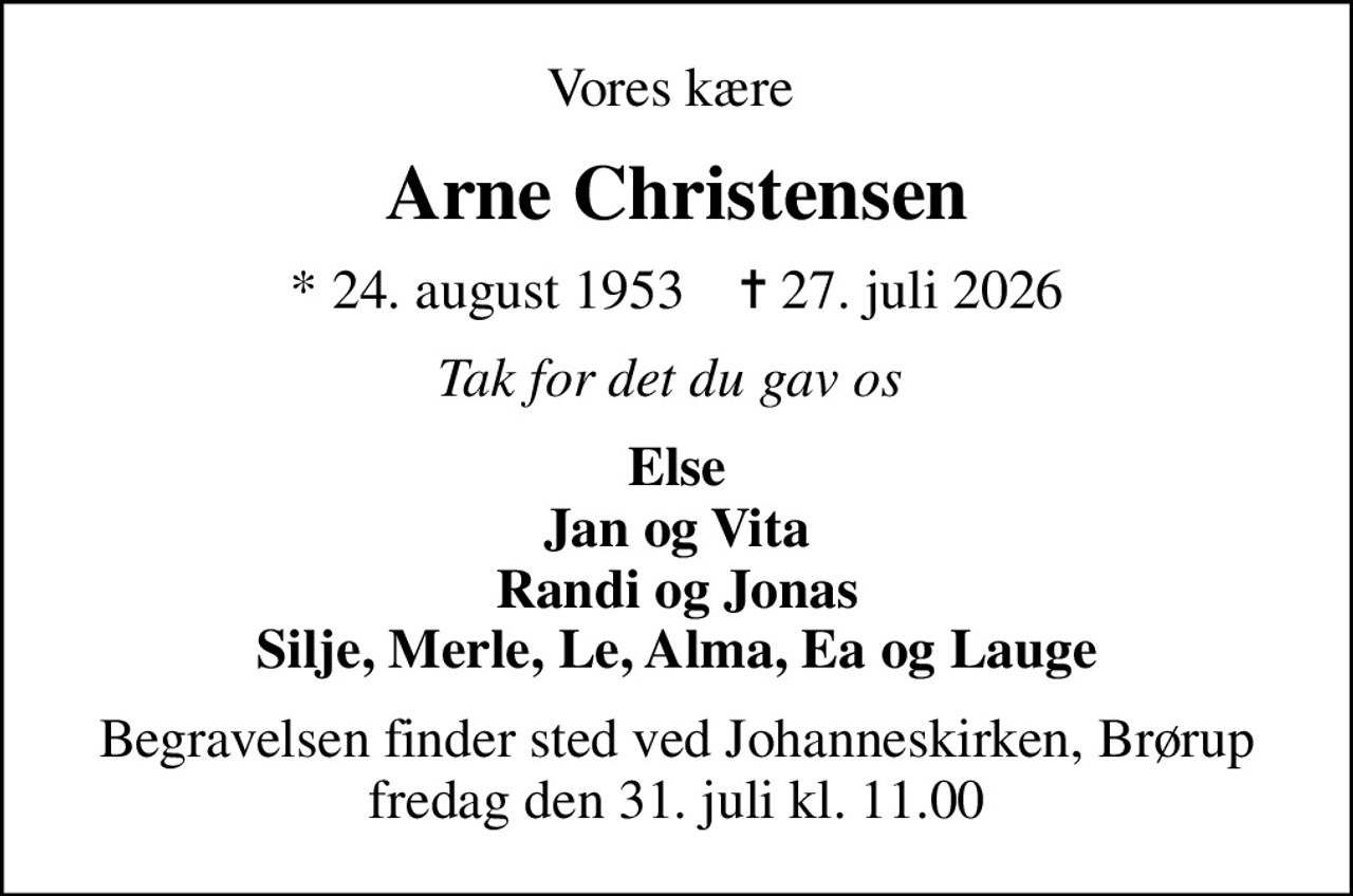 Vores kære 
Arne Christensen
* 24. august 1953    ✝ 27. juli 2026
Tak for det du gav os 
Else Jan og Vita Randi og Jonas Silje, Merle, Le, Alma, Ea og Lauge
Begravelsen finder sted ved Johanneskirken, Brørup  fredag den 31. juli kl. 11.00