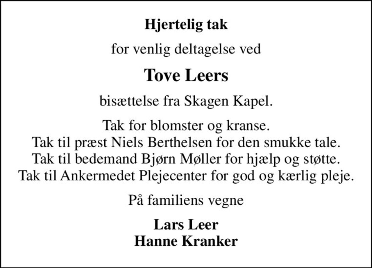 Hjertelig tak
for venlig deltagelse ved
Tove Leers
bisættelse fra Skagen Kapel.
Tak for blomster og kranse. Tak til præst Niels Berthelsen for den smukke tale. Tak til bedemand Bjørn Møller for hjælp og støtte. Tak til Ankermedet Plejecenter for god og kærlig pleje.
På familiens vegne
Lars Leer Hanne Kranker