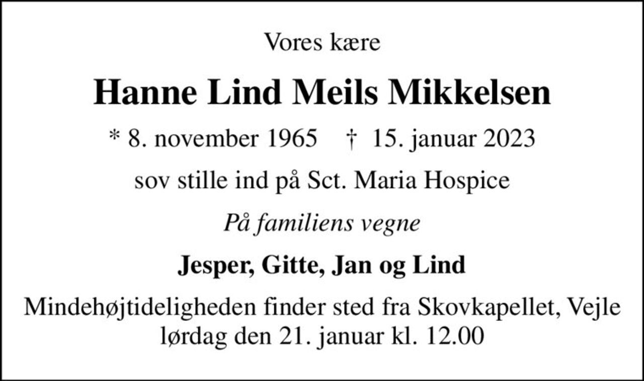 Vores kære
Hanne Lind Meils Mikkelsen
* 8. november 1965    ✝ 15. januar 2023
sov stille ind på Sct. Maria Hospice
På familiens vegne
Jesper, Gitte, Jan og Lind
Mindehøjtideligheden finder sted fra Skovkapellet, Vejle lørdag den 21. januar kl. 12.00