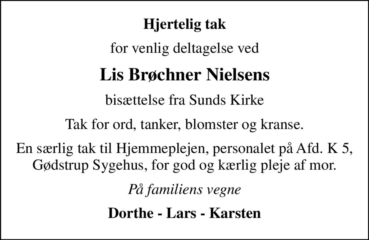 Hjertelig tak
for venlig deltagelse ved
Lis Brøchner Nielsens
bisættelse fra Sunds Kirke
Tak for ord, tanker, blomster og kranse.
En særlig tak til Hjemmeplejen, personalet på Afd. K 5, Gødstrup Sygehus, for god og kærlig pleje af mor.
På familiens vegne
Dorthe - Lars - Karsten
