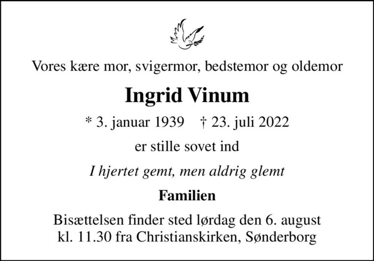 Vores kære mor, svigermor, bedstemor og oldemor
Ingrid Vinum
* 3. januar 1939    ✝ 23. juli 2022
er stille sovet ind
I hjertet gemt, men aldrig glemt
Familien
Bisættelsen finder sted lørdag den 6. august kl. 11.30 fra Christianskirken, Sønderborg