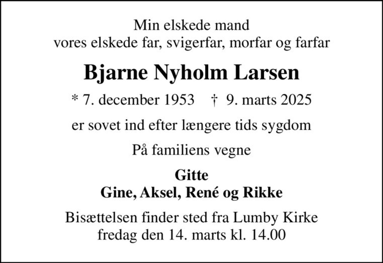 Min elskede mand vores elskede far, svigerfar, morfar og farfar
Bjarne Nyholm Larsen
* 7. december 1953    ✝ 9. marts 2025
er sovet ind efter længere tids sygdom
På familiens vegne
Gitte Gine, Aksel, René og Rikke
Bisættelsen finder sted fra Lumby Kirke  fredag den 14. marts kl. 14.00