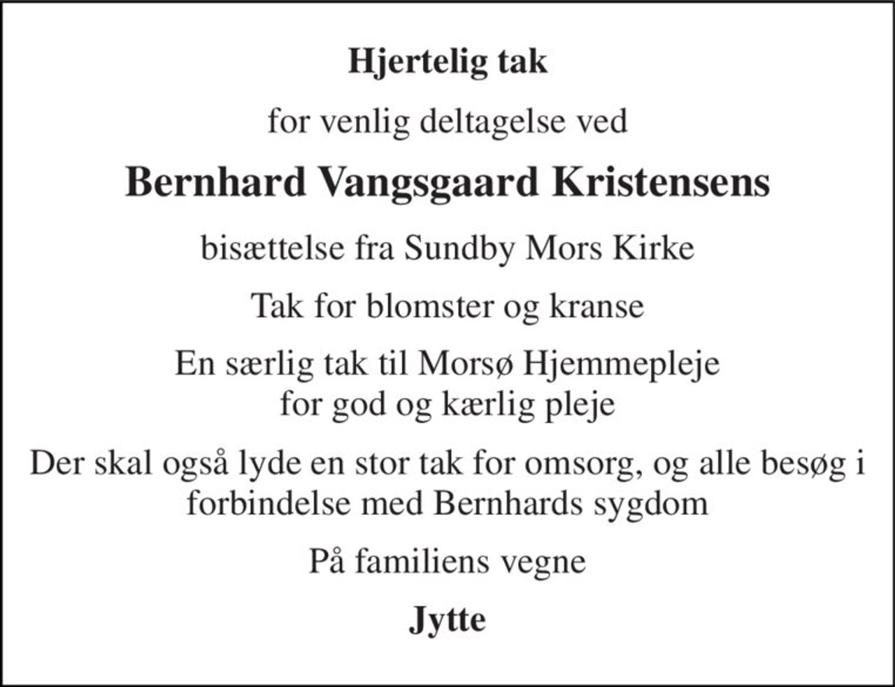 Hjertelig tak 
for venlig deltagelse ved 
Bernhard Vangsgaard Kristensens 
bisættelse fra Sundby Mors Kirke 
Tak for blomster og kranse 
En særlig tak til Morsø Hjemmepleje for god og kærlig pleje 
Der skal også lyde en stor tak for omsorg, og alle besøg i forbindelse med Bernhards sygdom 
På familiens vegne 
Jytte