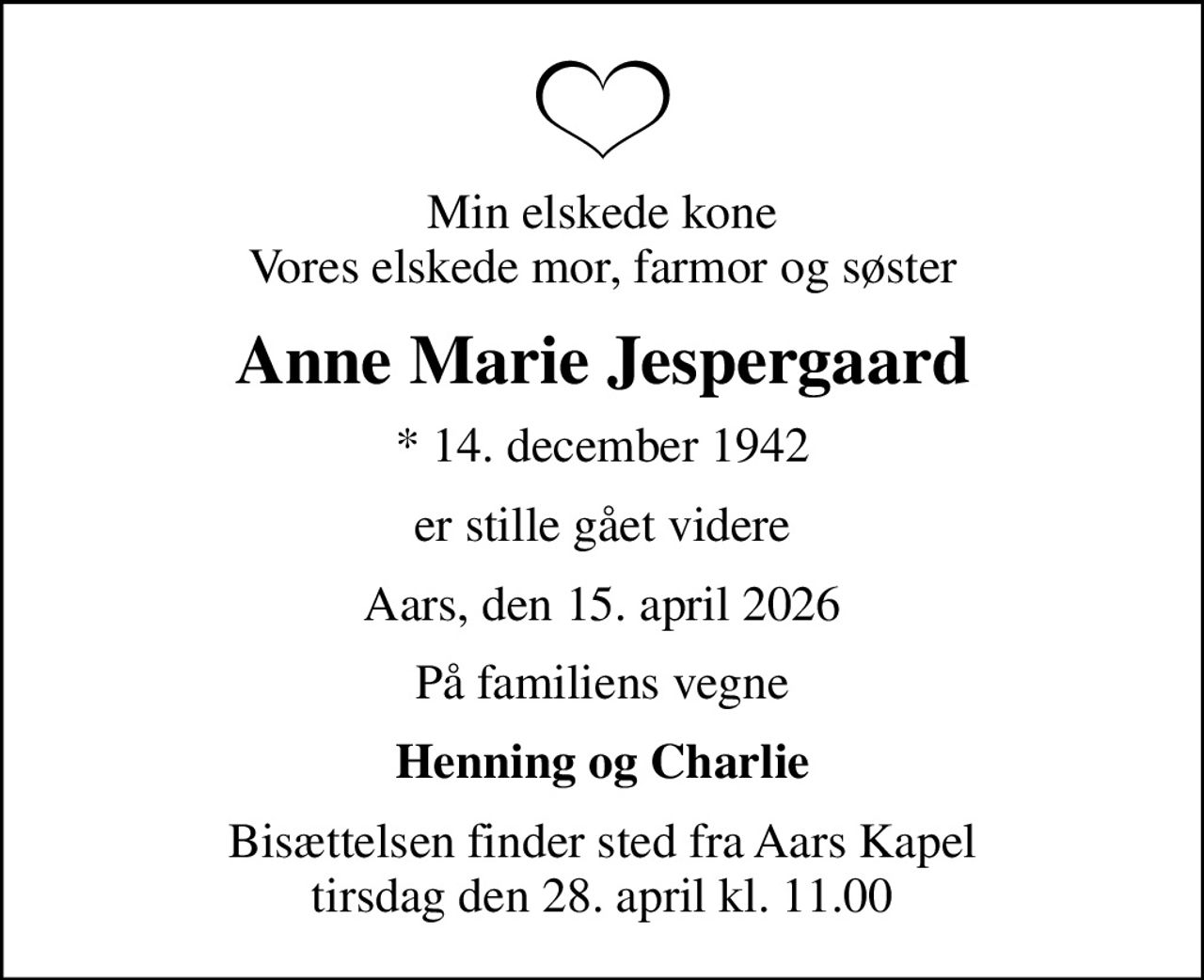 Min elskede kone Vores elskede mor, farmor og søster
Anne Marie Jespergaard
* 14. december 1942
er stille gået videre
Aars, den 15. april 2026
På familiens vegne
Henning og Charlie
Bisættelsen finder sted fra Aars Kapel  tirsdag den 28. april kl. 11.00
