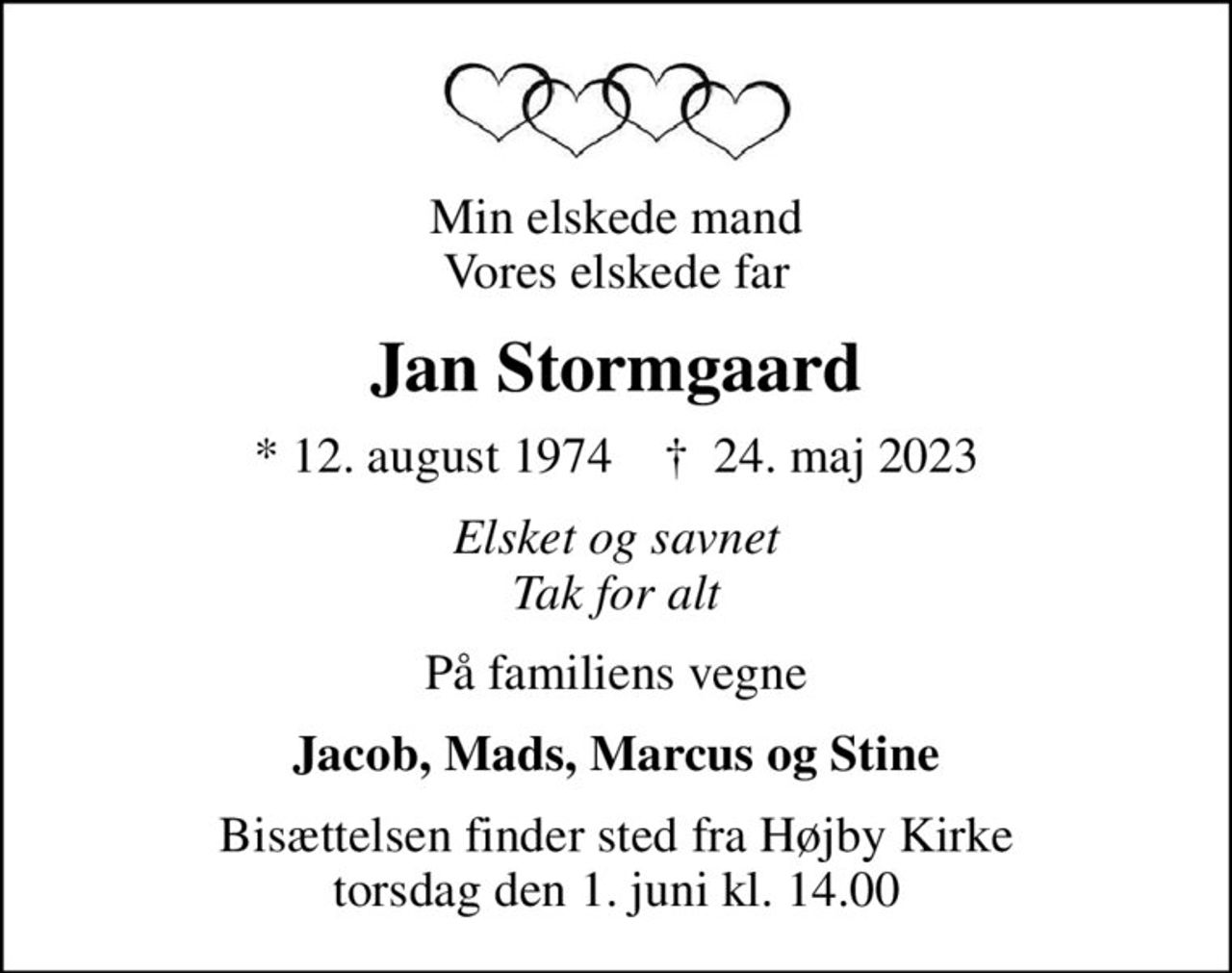 Min elskede mand Vores elskede far
Jan Stormgaard
* 12. august 1974    ✝ 24. maj 2023
Elsket og savnet Tak for alt
På familiens vegne
Jacob, Mads, Marcus og Stine
Bisættelsen finder sted fra Højby Kirke  torsdag den 1. juni kl. 14.00