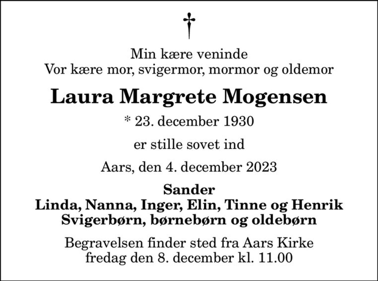 Min kære veninde Vor kære mor, svigermor, mormor og oldemor
Laura Margrete Mogensen
* 23. december 1930
er stille sovet ind
Aars, den 4. december 2023
Sander Linda, Nanna, Inger, Elin, Tinne og Henrik Svigerbørn, børnebørn og oldebørn
Begravelsen finder sted fra Aars Kirke  fredag den 8. december kl. 11.00