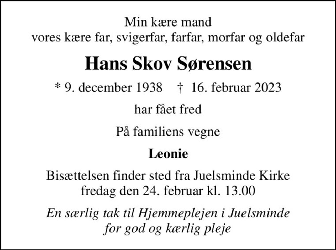 Min kære mand vores kære far, svigerfar, farfar, morfar og oldefar
Hans Skov Sørensen
* 9. december 1938    ✝ 16. februar 2023
har fået fred
På familiens vegne
Leonie
Bisættelsen finder sted fra Juelsminde Kirke  fredag den 24. februar kl. 13.00 
En særlig tak til Hjemmeplejen i Juelsminde for god og kærlig pleje