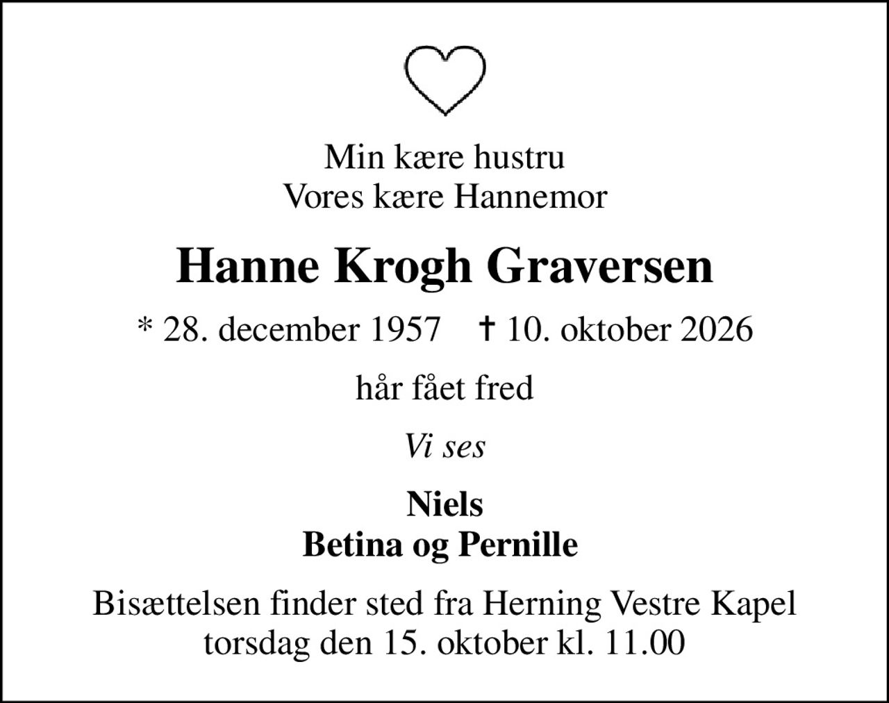 Min kære hustru Vores kære Hannemor
Hanne Krogh Graversen
* 28. december 1957    ✝ 10. oktober 2026
hår fået fred
Vi ses
Niels Betina og Pernille 
Bisættelsen finder sted fra Herning Vestre Kapel  torsdag den 15. oktober kl. 11.00