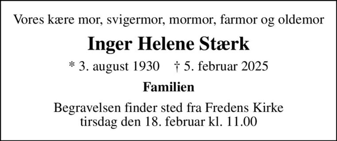 Vores kære mor, svigermor, mormor, farmor og oldemor
Inger Helene Stærk
* 3. august 1930    ✝ 5. februar 2025
Familien
Begravelsen finder sted fra Fredens Kirke  tirsdag den 18. februar kl. 11.00