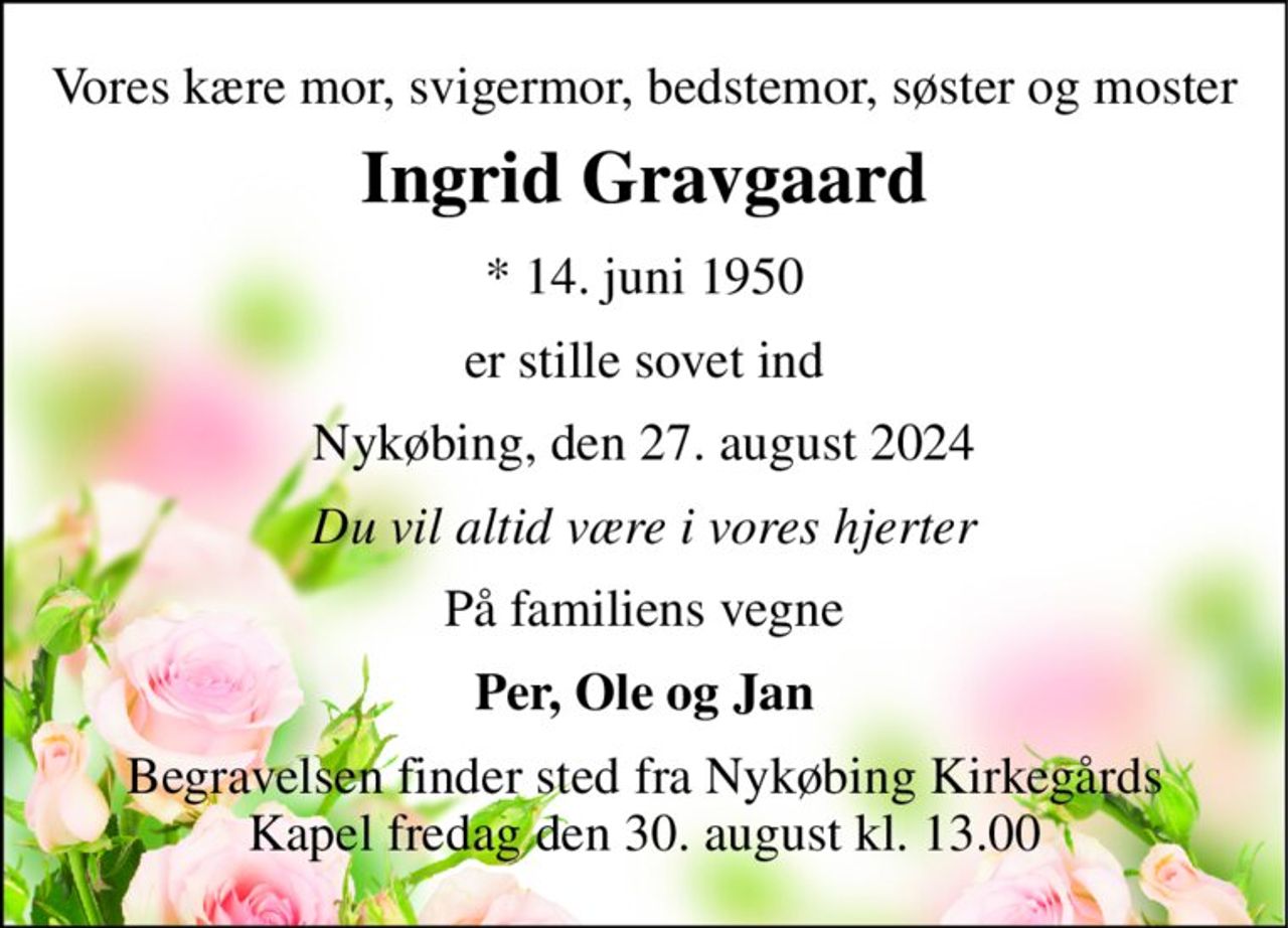 Vores kære mor, svigermor, bedstemor, søster og moster 
Ingrid Gravgaard 
*​ 14. juni 1950 
er stille sovet ind 
Nykøbing, den 27. august 2024 
Du vil altid være i vores hjerter 
På familiens vegne 
Per, Ole og Jan 
Begravelsen finder sted fra Nykøbing Kirkegårds Kapel fredag den 30. august kl. 13.00
