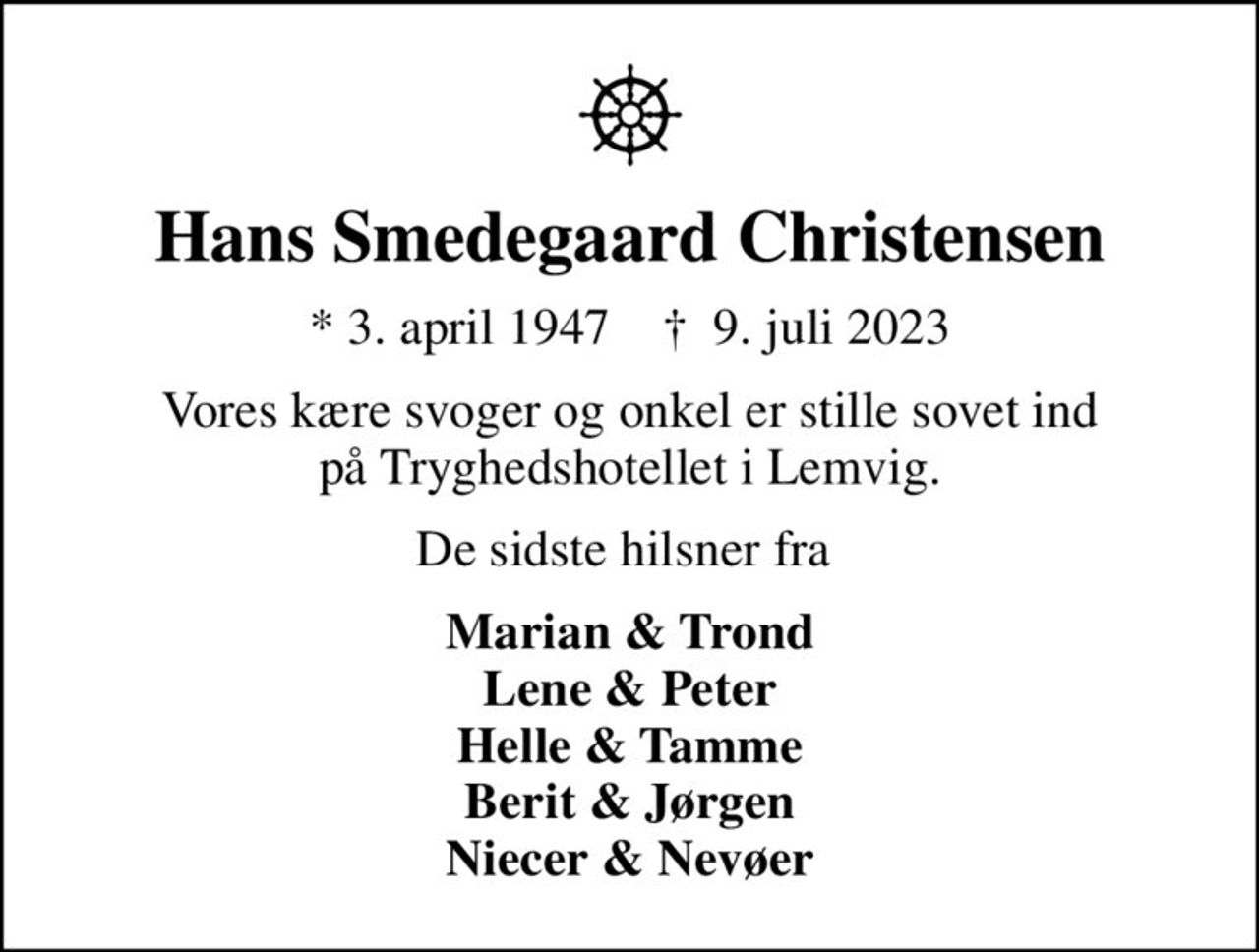 Hans Smedegaard Christensen
* 3. april 1947    ✝ 9. juli 2023
Vores kære svoger og onkel er stille sovet ind på Tryghedshotellet i Lemvig.
De sidste hilsner fra 
Marian & Trond Lene & Peter Helle & Tamme Berit & Jørgen Niecer & Nevøer