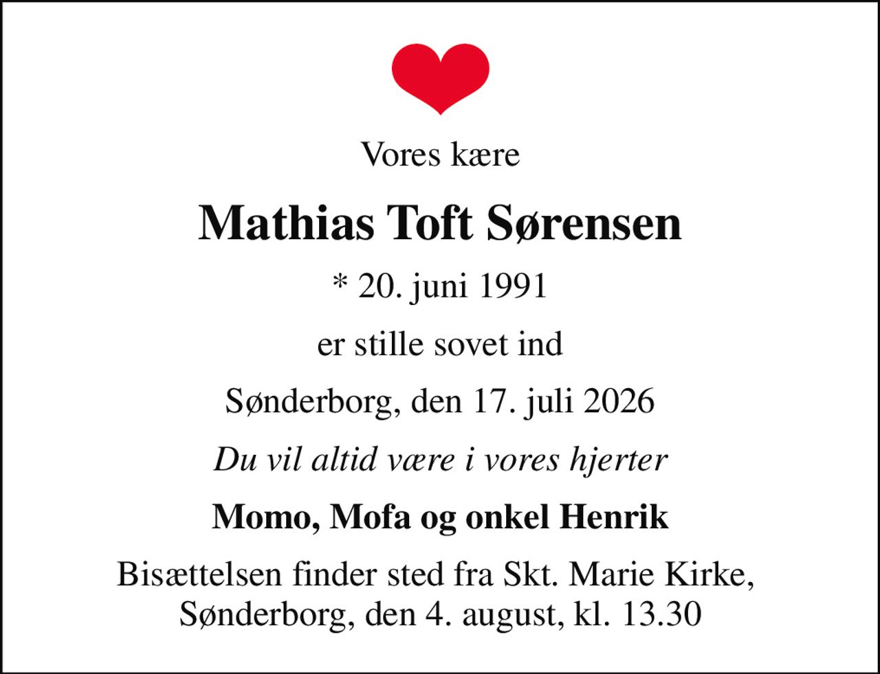 Vores kære
Mathias Toft Sørensen
* 20. juni 1991
er stille sovet ind
Sønderborg, den 17. juli 2026
Du vil altid være i vores hjerter
Momo, Mofa og onkel Henrik
Bisættelsen finder sted fra Skt. Marie Kirke,  Sønderborg, den 4. august, kl. 13.30