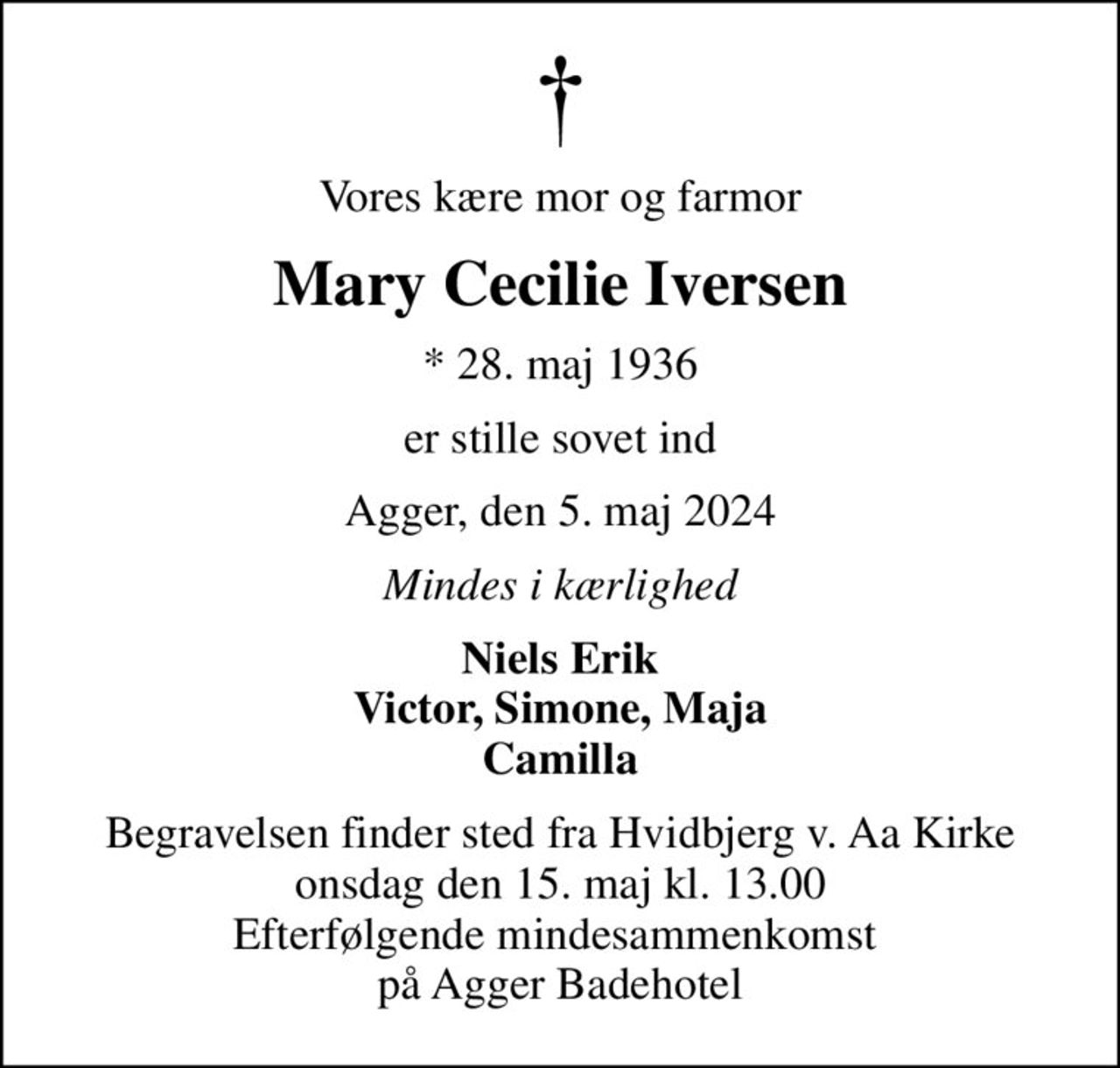 Vores kære mor og farmor
Mary Cecilie Iversen
* 28. maj 1936
er stille sovet ind
Agger, den 5. maj 2024
Mindes i kærlighed
Niels Erik Victor, Simone, Maja Camilla
Begravelsen finder sted fra Hvidbjerg v. Aa Kirke  onsdag den 15. maj kl. 13.00  Efterfølgende mindesammenkomst  på Agger Badehotel