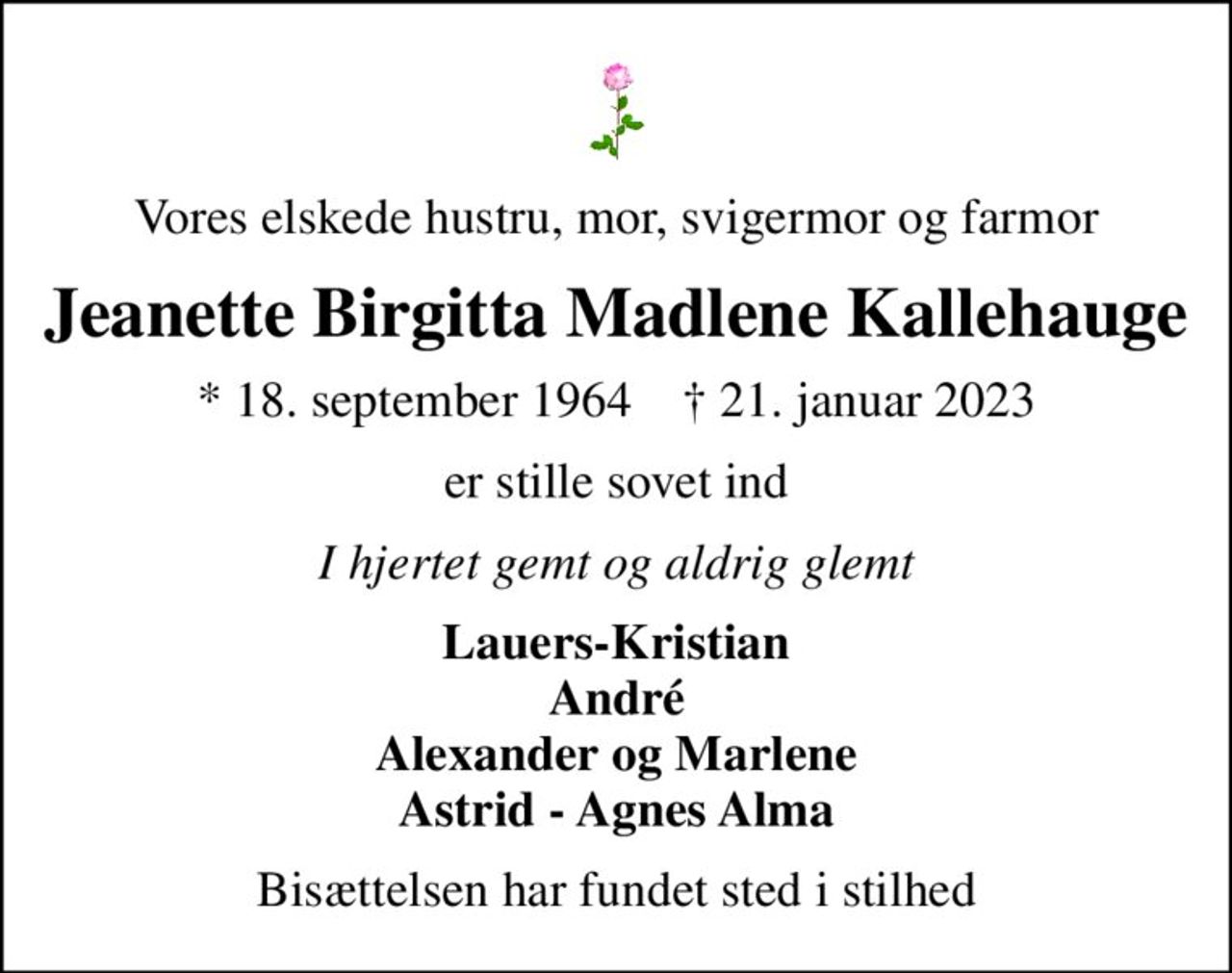 Vores elskede hustru, mor, svigermor og farmor
Jeanette Birgitta Madlene Kallehauge
* 18. september 1964    ✝ 21. januar 2023
er stille sovet ind
I hjertet gemt og aldrig glemt
Lauers-Kristian André Alexander og Marlene Astrid - Agnes Alma
Bisættelsen har fundet sted i stilhed