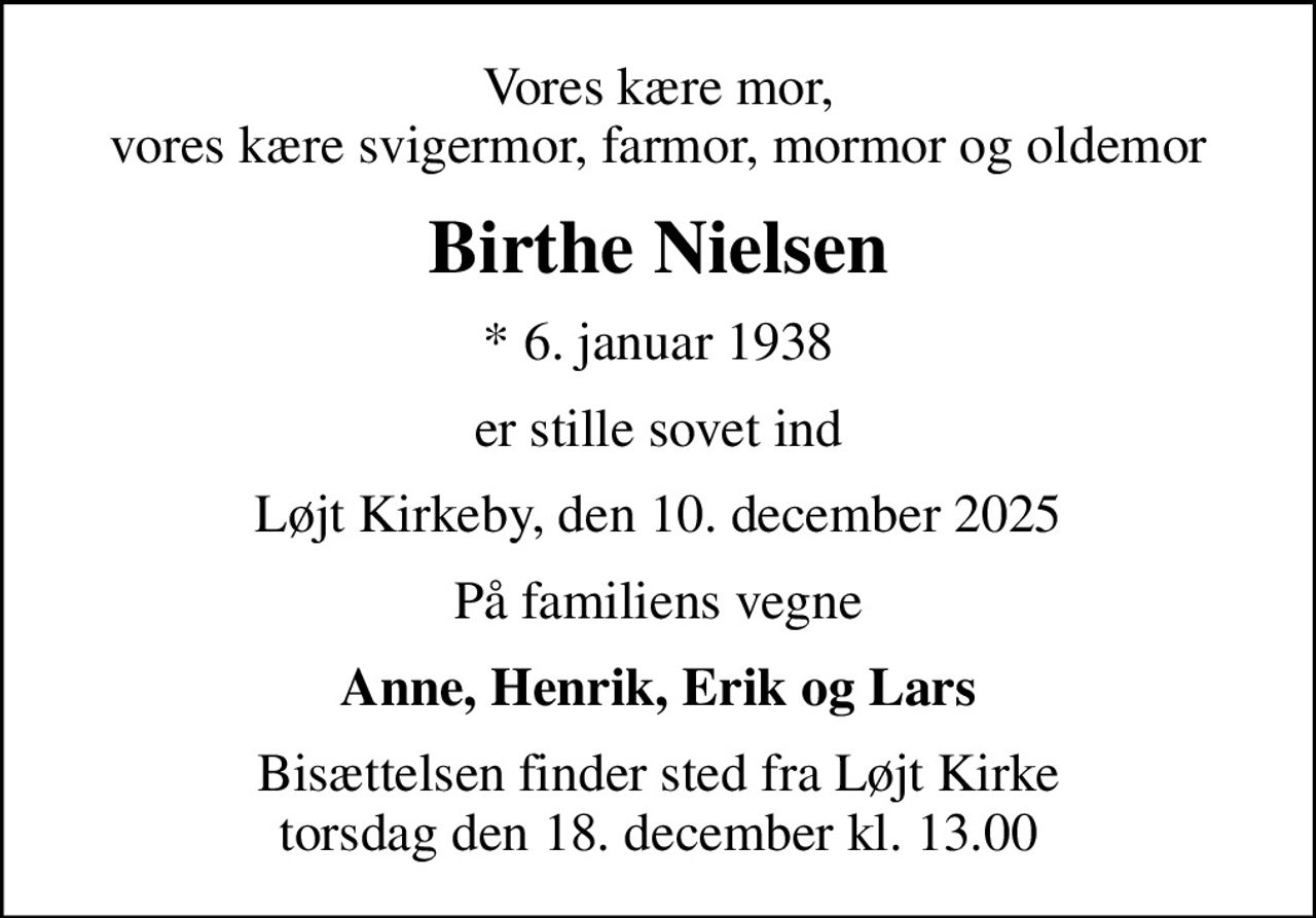 Vores kære mor, vores kære svigermor, farmor, mormor og oldemor
Birthe Nielsen
* 6. januar 1938
er stille sovet ind
Løjt Kirkeby, den 10. december 2025
På familiens vegne
Anne, Henrik, Erik og Lars
Bisættelsen finder sted fra Løjt Kirke  torsdag den 18. december kl. 13.00