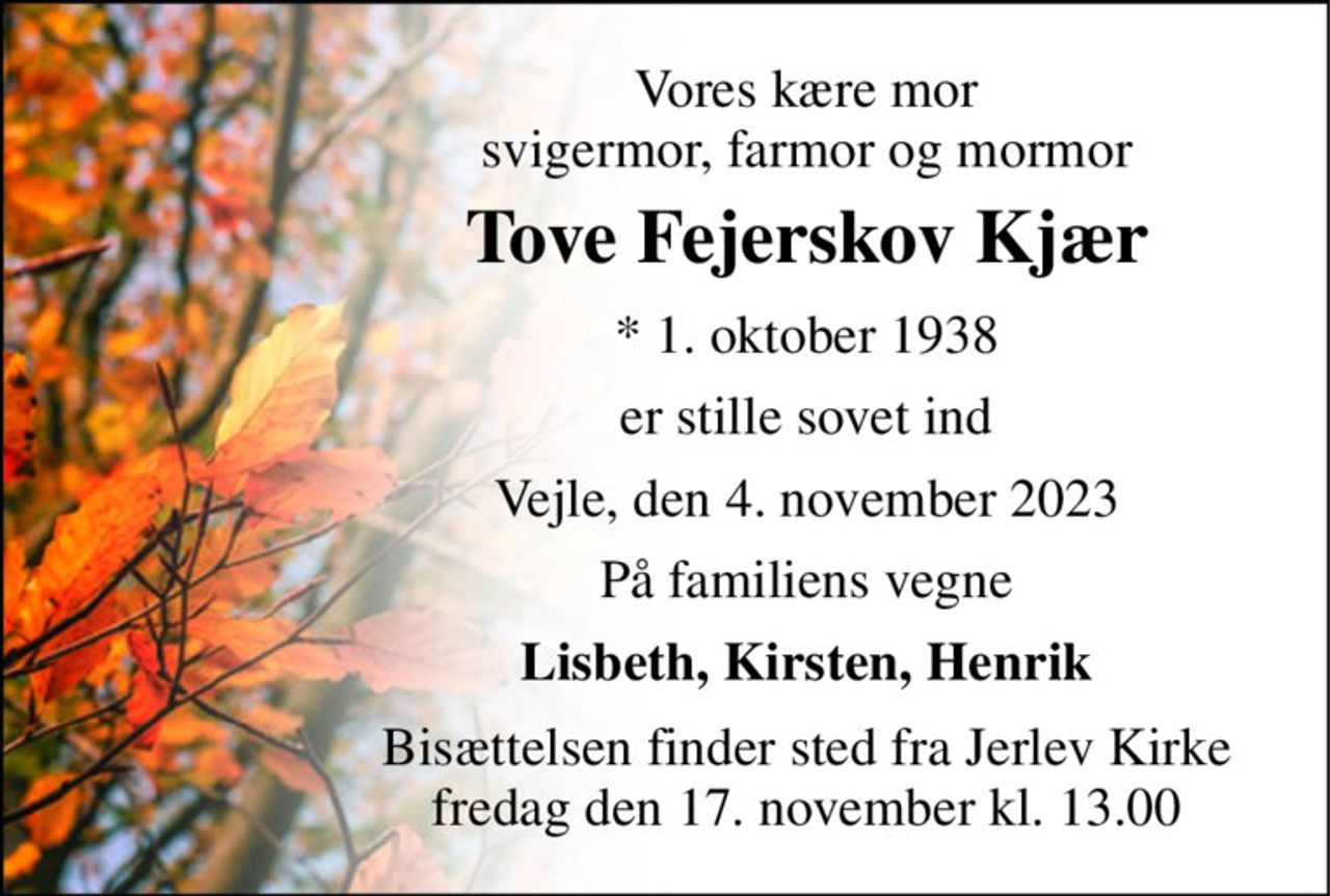 Vores kære mor svigermor, farmor og mormor 
Tove Fejerskov Kjær 
* 1. oktober 1938 
er stille sovet ind 
Vejle, den 4. november 2023 
På familiens vegne 
Lisbeth, Kirsten, Henrik 
Bisættelsen finder sted fra Jerlev Kirke fredag den 17. november kl. 13.00