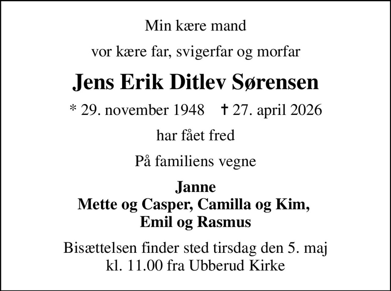 Min kære mand
vor kære far, svigerfar og morfar
Jens Erik Ditlev Sørensen
* 29. november 1948    ✝ 27. april 2026
har fået fred
På familiens vegne
Janne Mette og Casper, Camilla og Kim,  Emil og Rasmus
Bisættelsen finder sted tirsdag den 5. maj kl. 11.00 fra Ubberud Kirke
