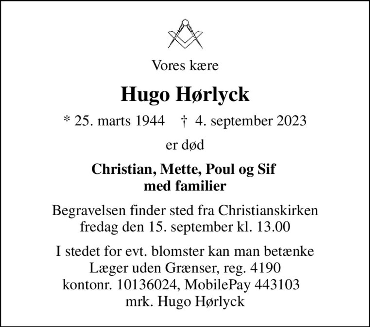 Vores kære
Hugo Hørlyck
* 25. marts 1944    ✝ 4. september 2023
er død
Christian, Mette, Poul og Sif  med familier
Begravelsen finder sted fra Christianskirken  fredag den 15. september kl. 13.00 
I stedet for evt. blomster kan man betænke
					Læger uden Grænser reg.4190kontonr.10136024mrk. Hugo
					Hørlyck